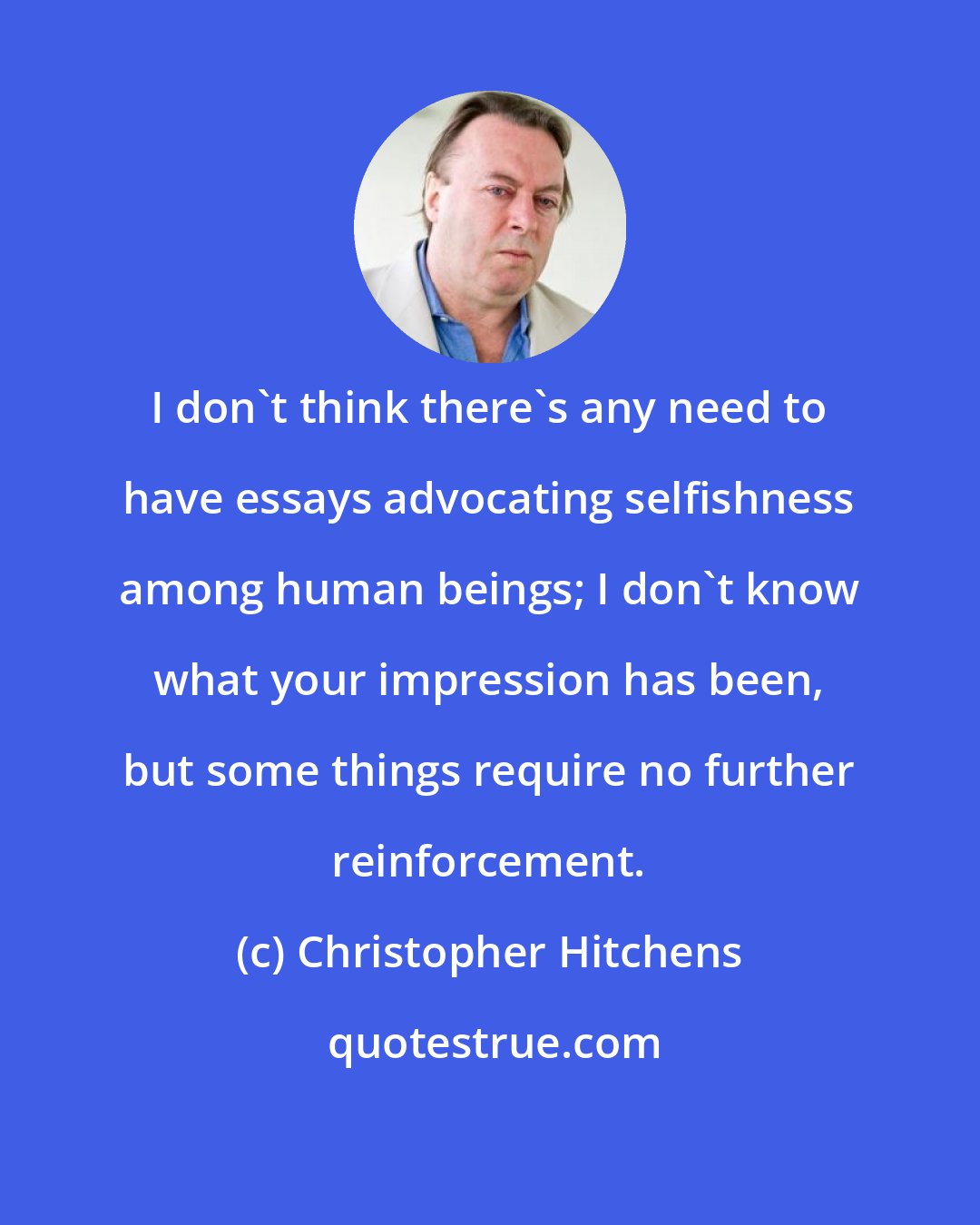 Christopher Hitchens: I don't think there's any need to have essays advocating selfishness among human beings; I don't know what your impression has been, but some things require no further reinforcement.