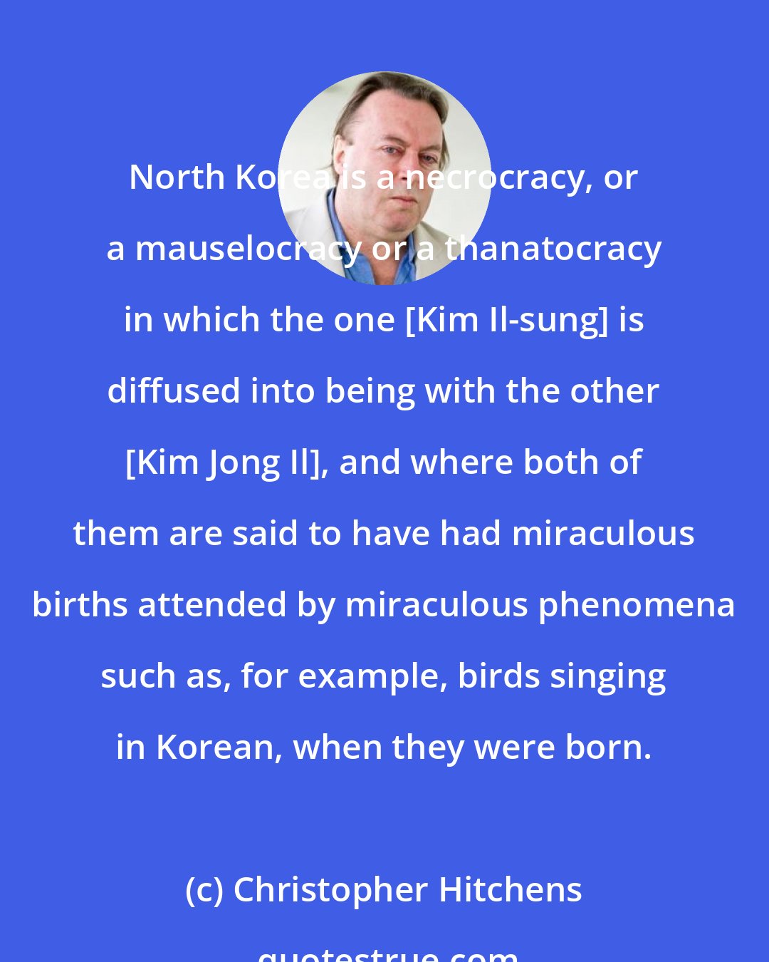 Christopher Hitchens: North Korea is a necrocracy, or a mauselocracy or a thanatocracy in which the one [Kim Il-sung] is diffused into being with the other [Kim Jong Il], and where both of them are said to have had miraculous births attended by miraculous phenomena such as, for example, birds singing in Korean, when they were born.