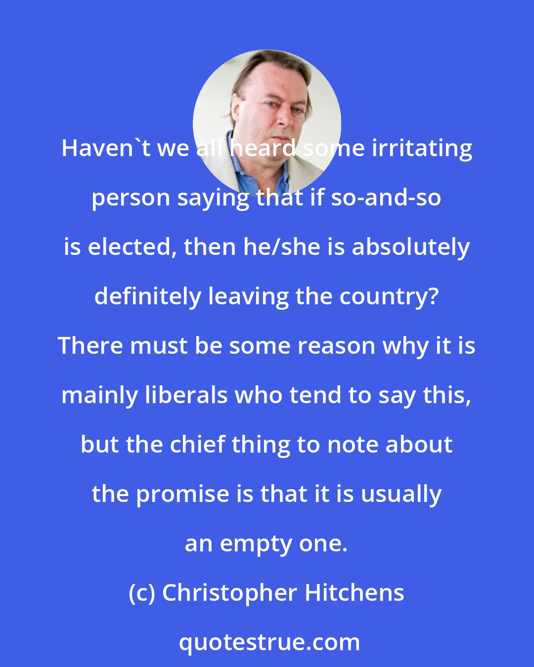 Christopher Hitchens: Haven't we all heard some irritating person saying that if so-and-so is elected, then he/she is absolutely definitely leaving the country? There must be some reason why it is mainly liberals who tend to say this, but the chief thing to note about the promise is that it is usually an empty one.