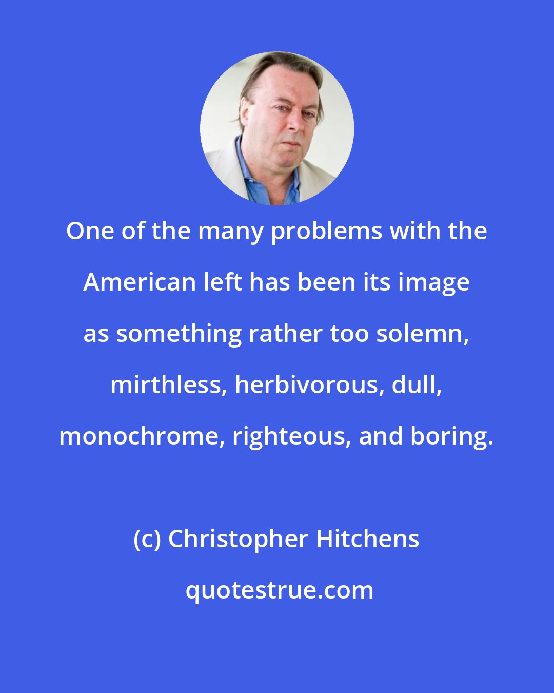 Christopher Hitchens: One of the many problems with the American left has been its image as something rather too solemn, mirthless, herbivorous, dull, monochrome, righteous, and boring.
