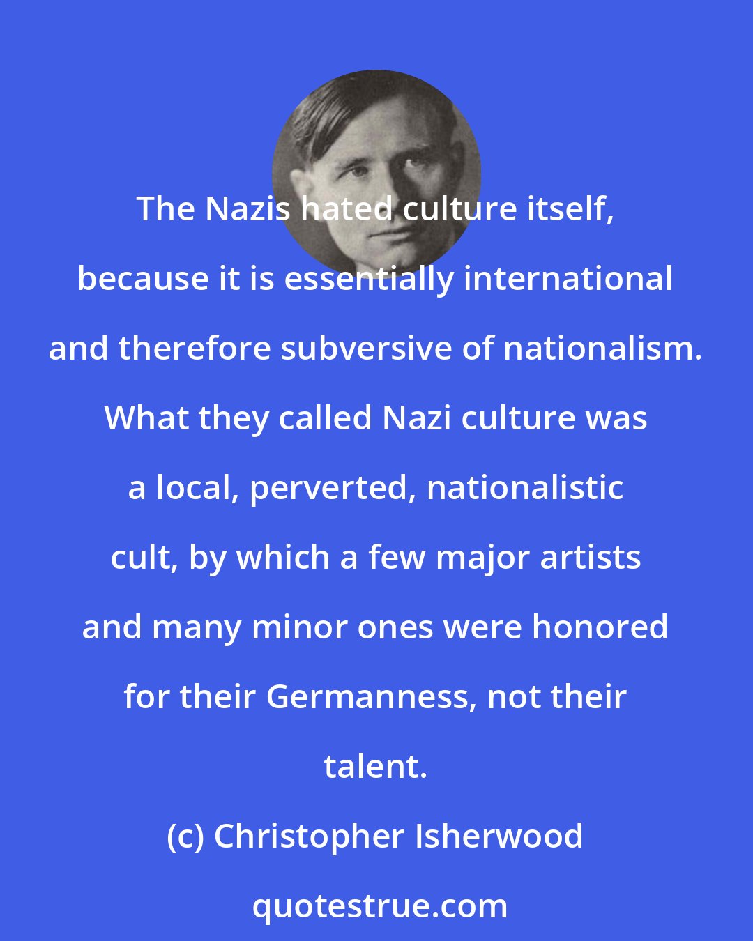 Christopher Isherwood: The Nazis hated culture itself, because it is essentially international and therefore subversive of nationalism. What they called Nazi culture was a local, perverted, nationalistic cult, by which a few major artists and many minor ones were honored for their Germanness, not their talent.