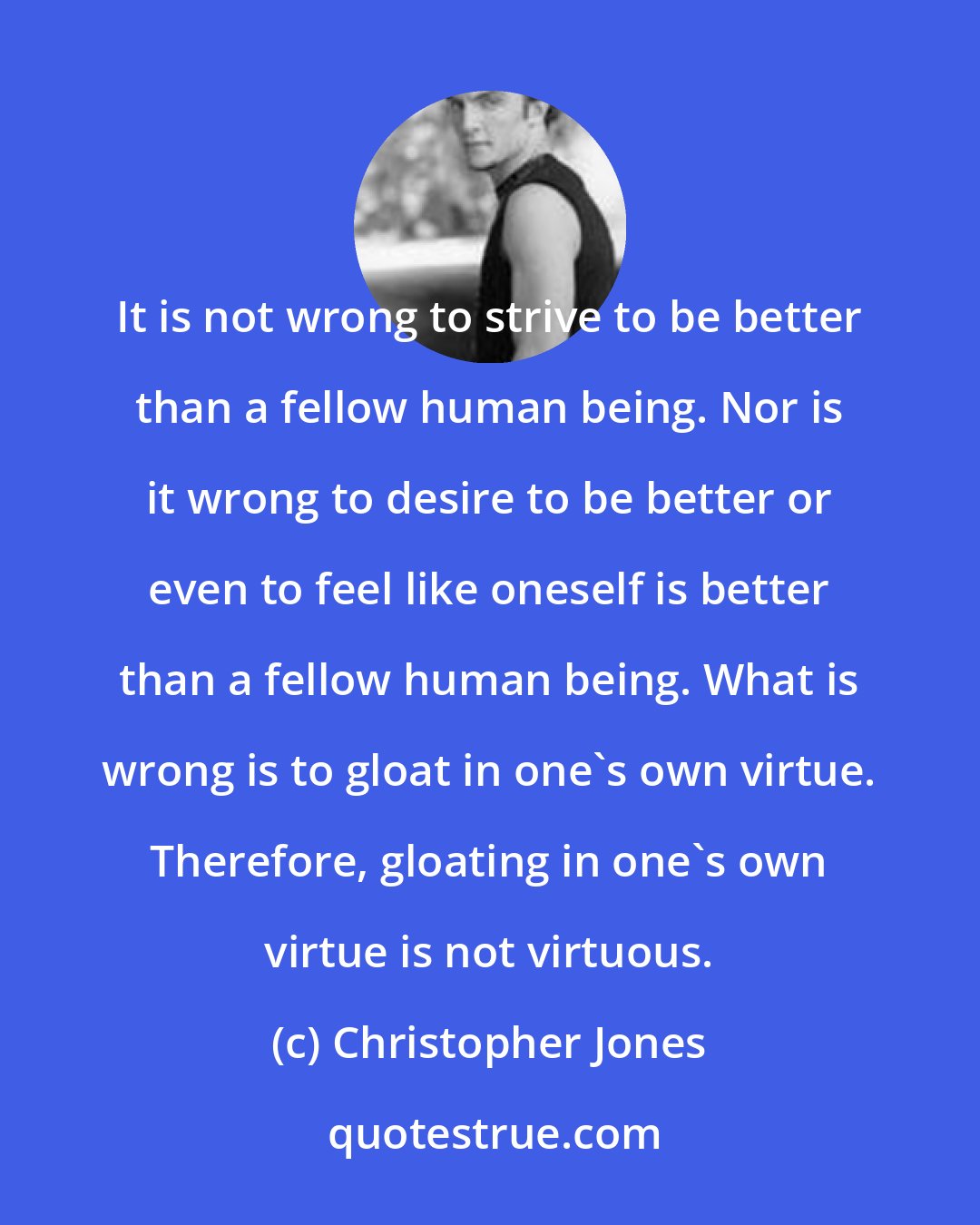 Christopher Jones: It is not wrong to strive to be better than a fellow human being. Nor is it wrong to desire to be better or even to feel like oneself is better than a fellow human being. What is wrong is to gloat in one's own virtue. Therefore, gloating in one's own virtue is not virtuous.