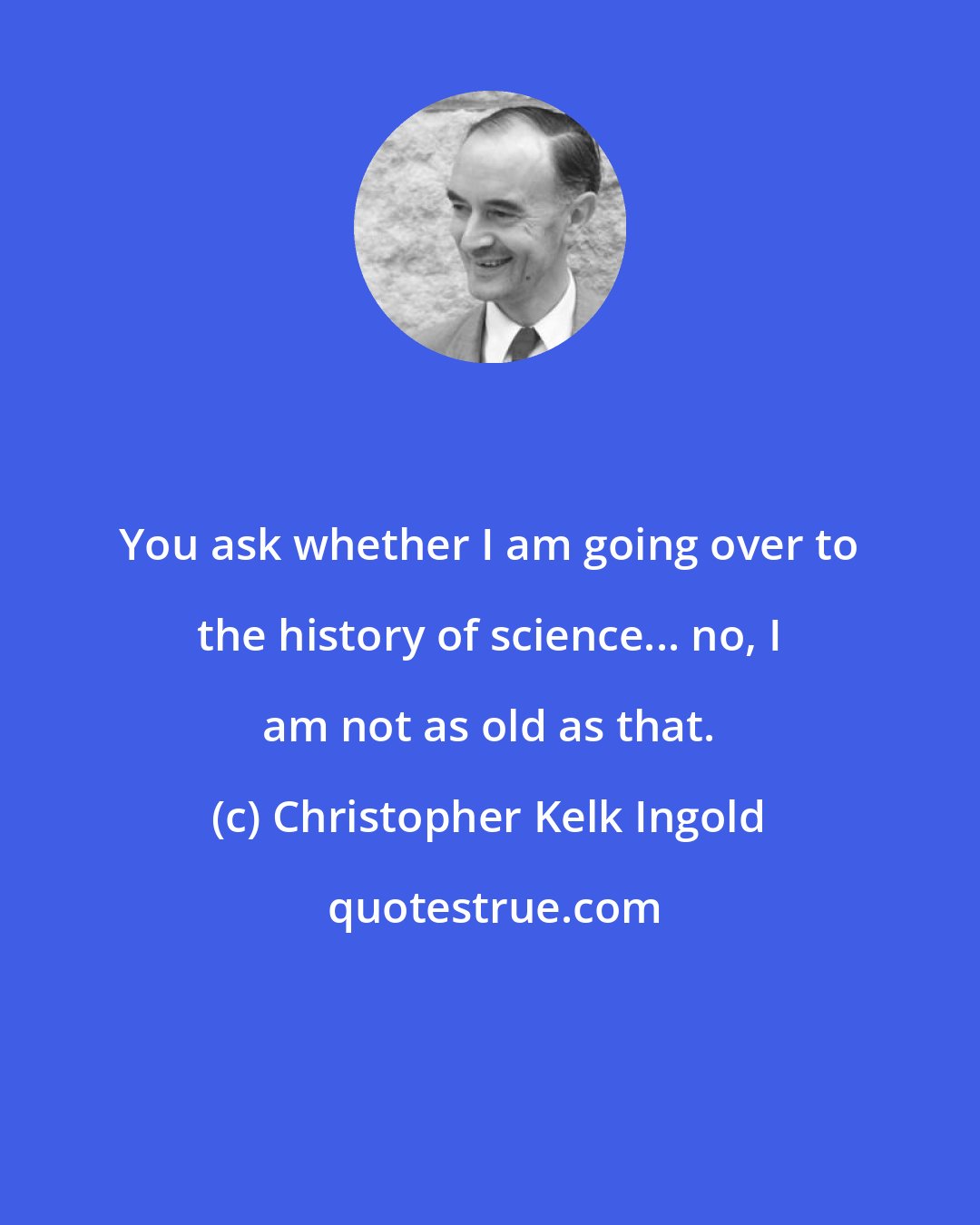 Christopher Kelk Ingold: You ask whether I am going over to the history of science... no, I am not as old as that.