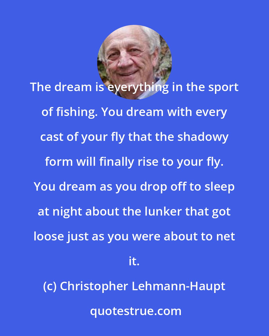 Christopher Lehmann-Haupt: The dream is everything in the sport of fishing. You dream with every cast of your fly that the shadowy form will finally rise to your fly. You dream as you drop off to sleep at night about the lunker that got loose just as you were about to net it.