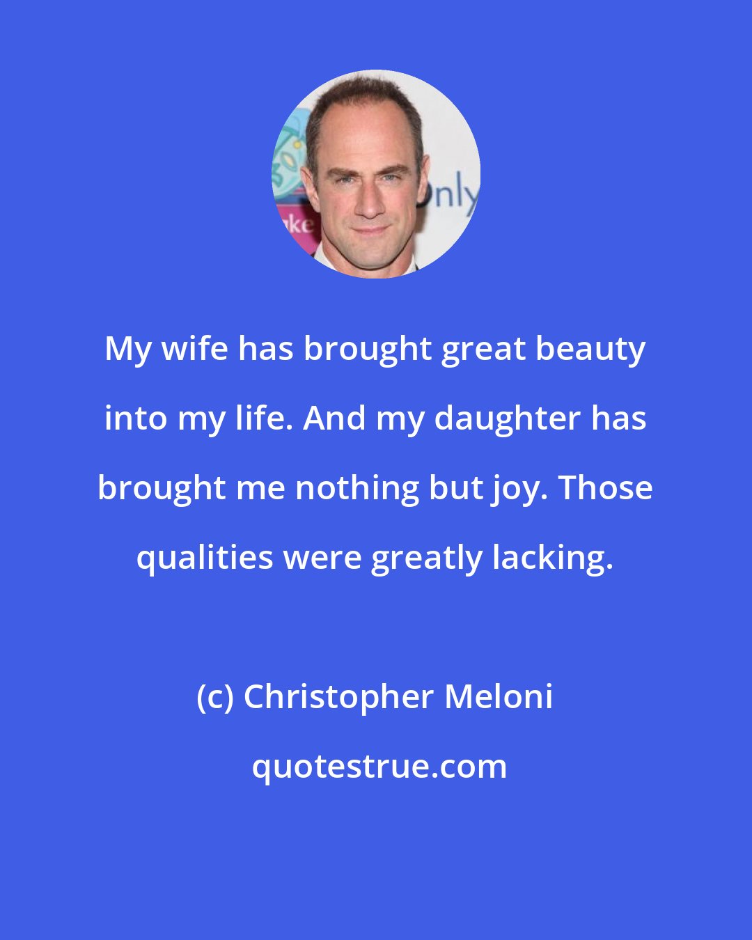 Christopher Meloni: My wife has brought great beauty into my life. And my daughter has brought me nothing but joy. Those qualities were greatly lacking.