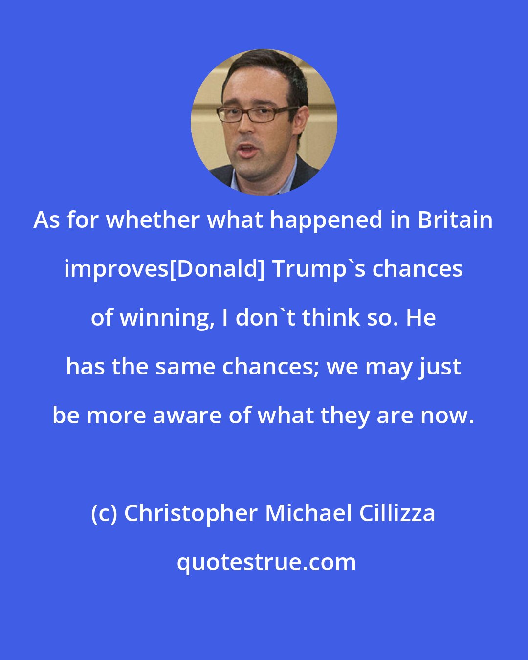 Christopher Michael Cillizza: As for whether what happened in Britain improves[Donald] Trump's chances of winning, I don't think so. He has the same chances; we may just be more aware of what they are now.