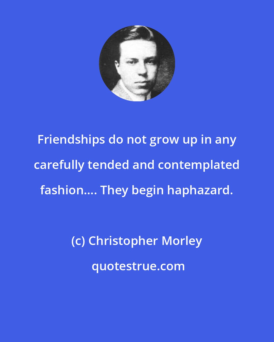 Christopher Morley: Friendships do not grow up in any carefully tended and contemplated fashion.... They begin haphazard.