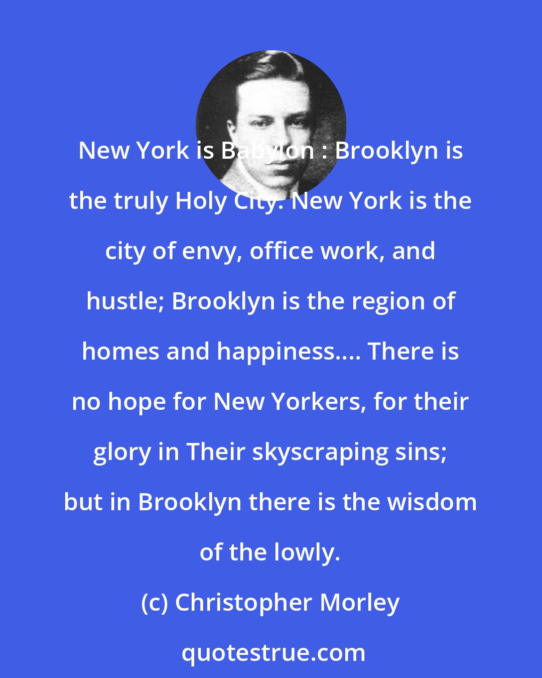 Christopher Morley: New York is Babylon : Brooklyn is the truly Holy City. New York is the city of envy, office work, and hustle; Brooklyn is the region of homes and happiness.... There is no hope for New Yorkers, for their glory in Their skyscraping sins; but in Brooklyn there is the wisdom of the lowly.