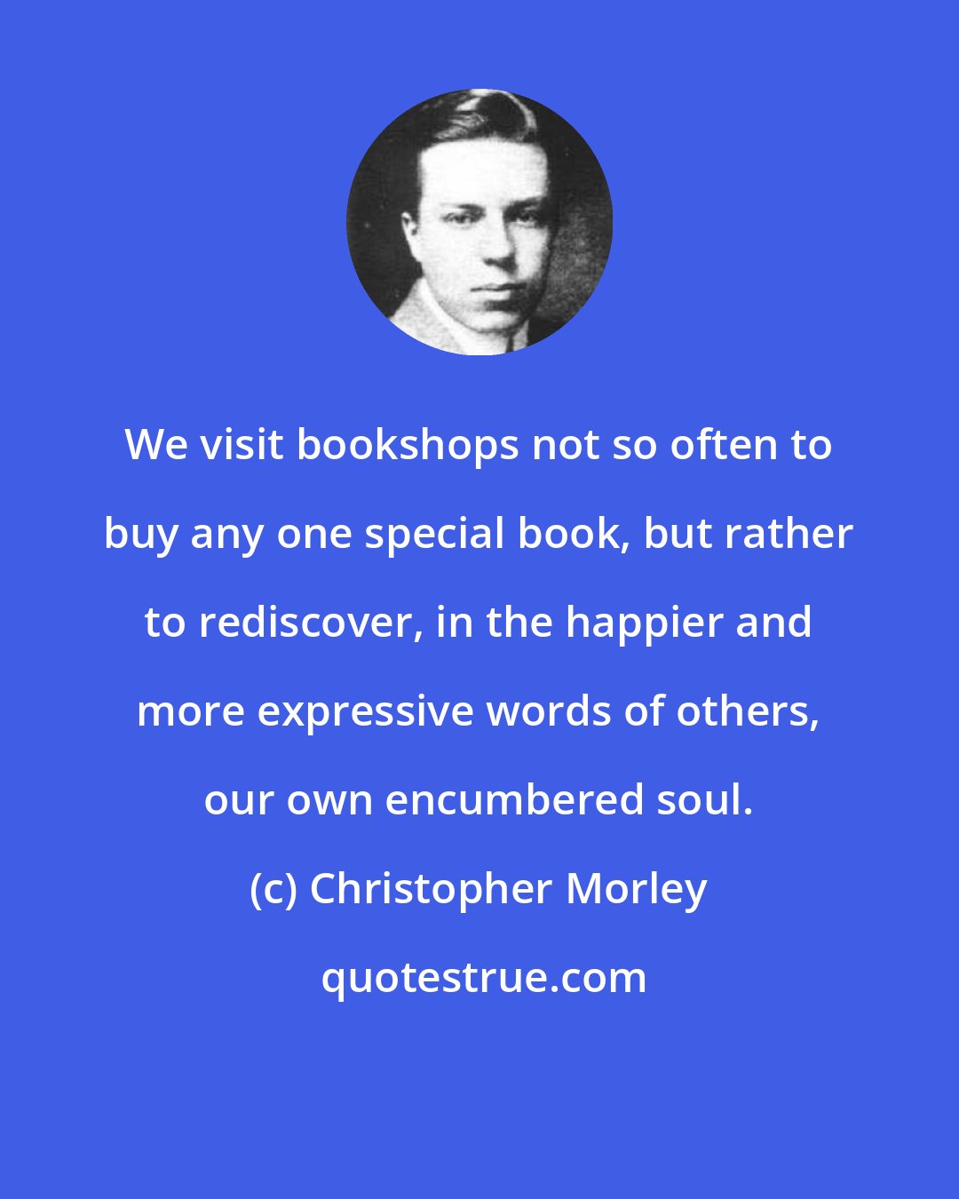 Christopher Morley: We visit bookshops not so often to buy any one special book, but rather to rediscover, in the happier and more expressive words of others, our own encumbered soul.