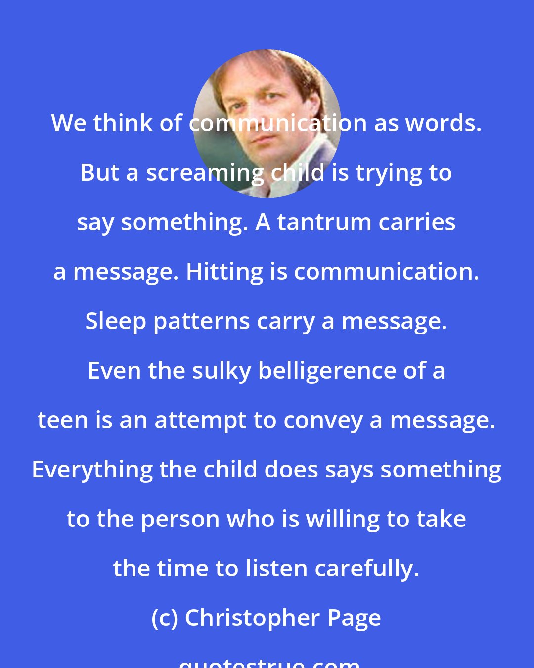 Christopher Page: We think of communication as words. But a screaming child is trying to say something. A tantrum carries a message. Hitting is communication. Sleep patterns carry a message. Even the sulky belligerence of a teen is an attempt to convey a message. Everything the child does says something to the person who is willing to take the time to listen carefully.