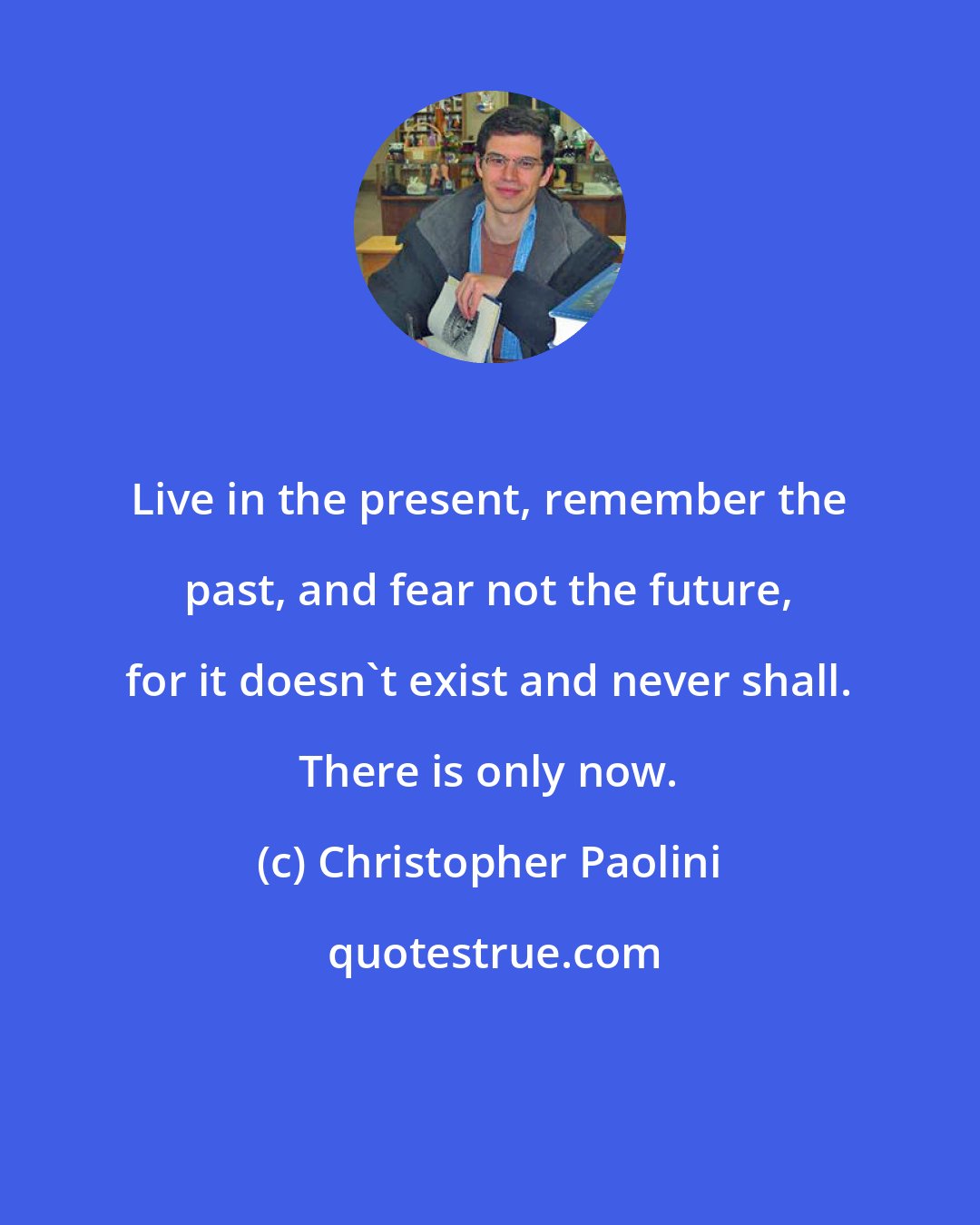 Christopher Paolini: Live in the present, remember the past, and fear not the future, for it doesn't exist and never shall. There is only now.