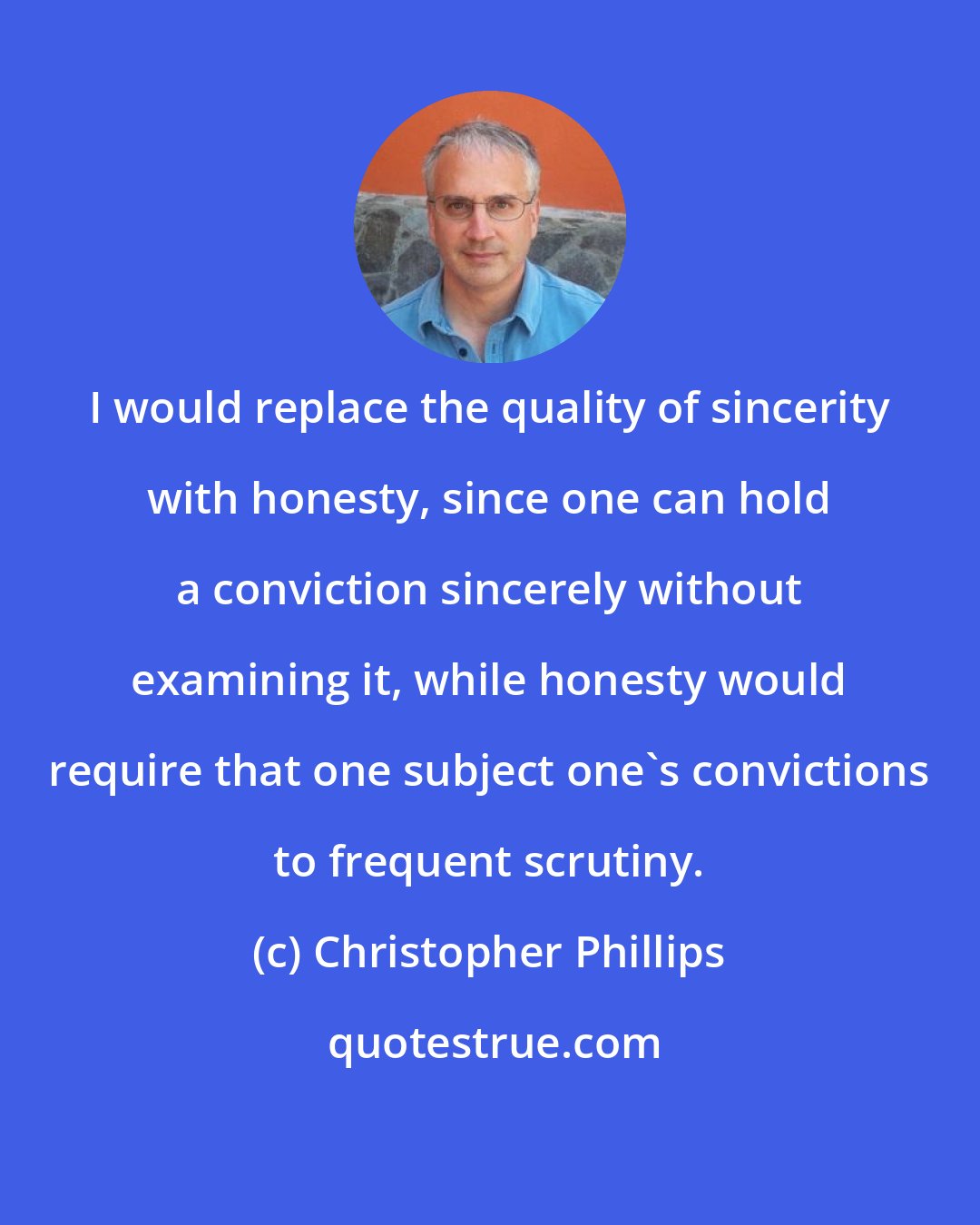 Christopher Phillips: I would replace the quality of sincerity with honesty, since one can hold a conviction sincerely without examining it, while honesty would require that one subject one's convictions to frequent scrutiny.