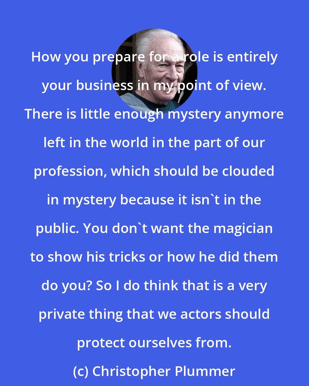 Christopher Plummer: How you prepare for a role is entirely your business in my point of view. There is little enough mystery anymore left in the world in the part of our profession, which should be clouded in mystery because it isn't in the public. You don't want the magician to show his tricks or how he did them do you? So I do think that is a very private thing that we actors should protect ourselves from.