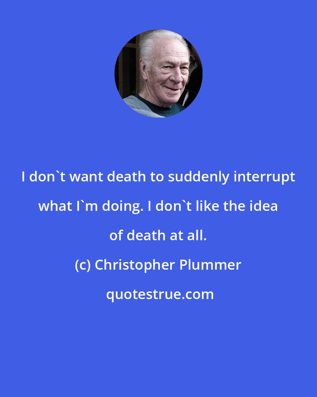 Christopher Plummer: I don't want death to suddenly interrupt what I'm doing. I don't like the idea of death at all.