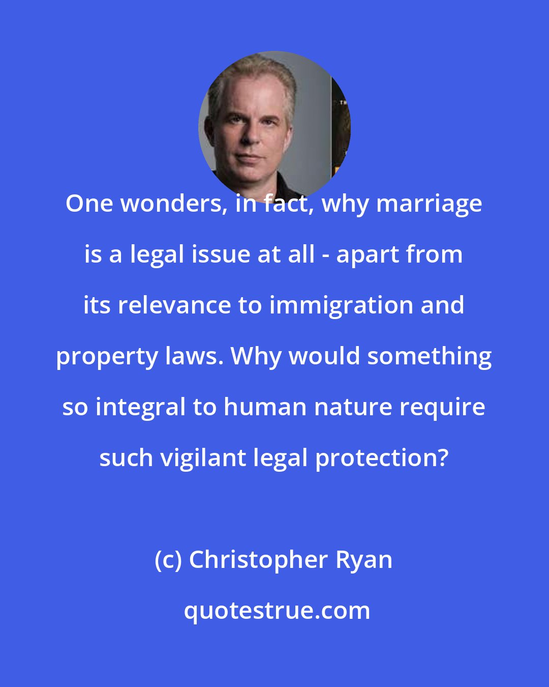 Christopher Ryan: One wonders, in fact, why marriage is a legal issue at all - apart from its relevance to immigration and property laws. Why would something so integral to human nature require such vigilant legal protection?