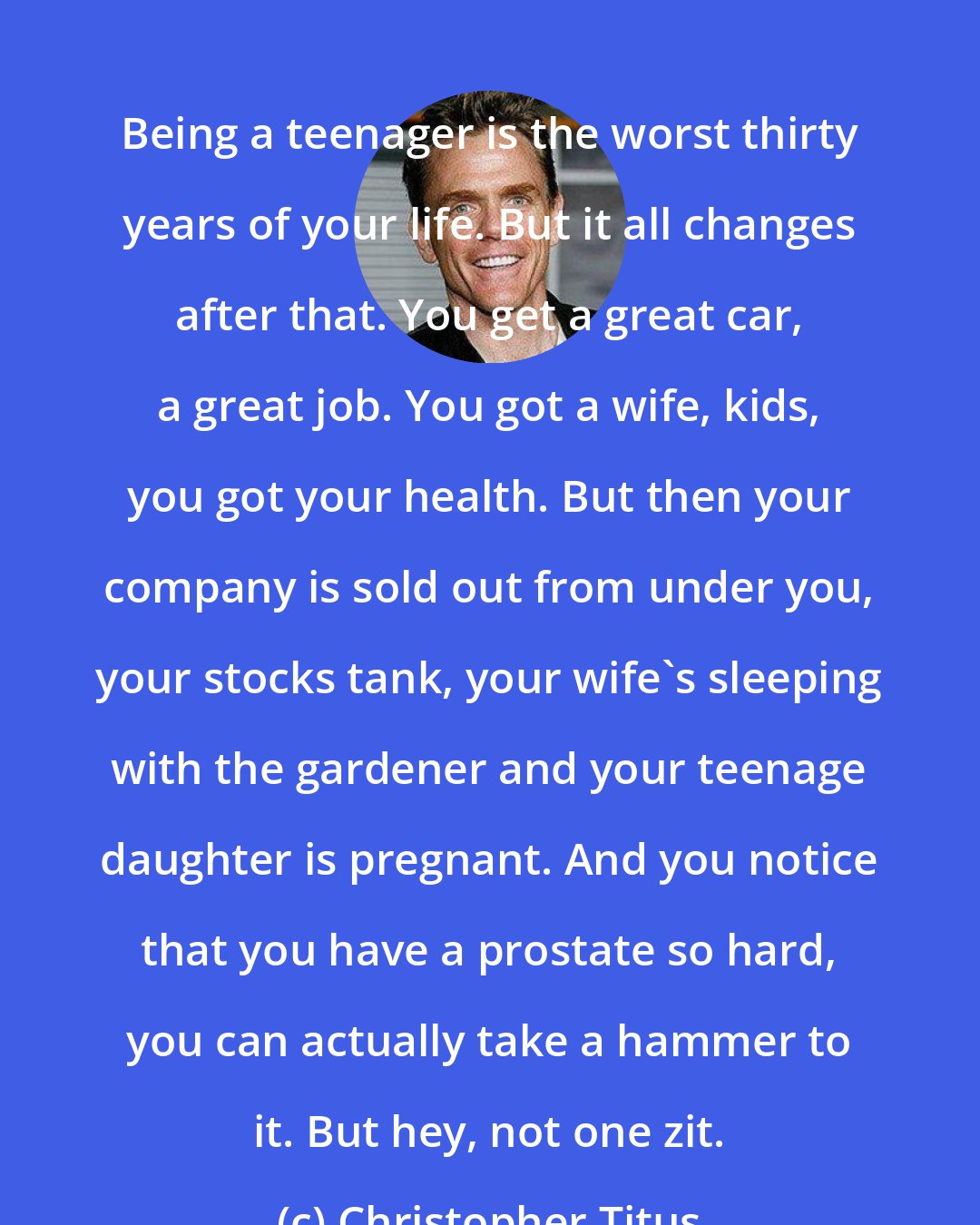 Christopher Titus: Being a teenager is the worst thirty years of your life. But it all changes after that. You get a great car, a great job. You got a wife, kids, you got your health. But then your company is sold out from under you, your stocks tank, your wife's sleeping with the gardener and your teenage daughter is pregnant. And you notice that you have a prostate so hard, you can actually take a hammer to it. But hey, not one zit.