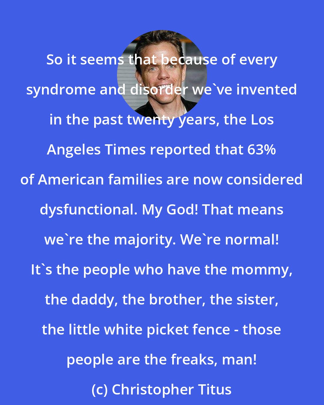 Christopher Titus: So it seems that because of every syndrome and disorder we've invented in the past twenty years, the Los Angeles Times reported that 63% of American families are now considered dysfunctional. My God! That means we're the majority. We're normal! It's the people who have the mommy, the daddy, the brother, the sister, the little white picket fence - those people are the freaks, man!