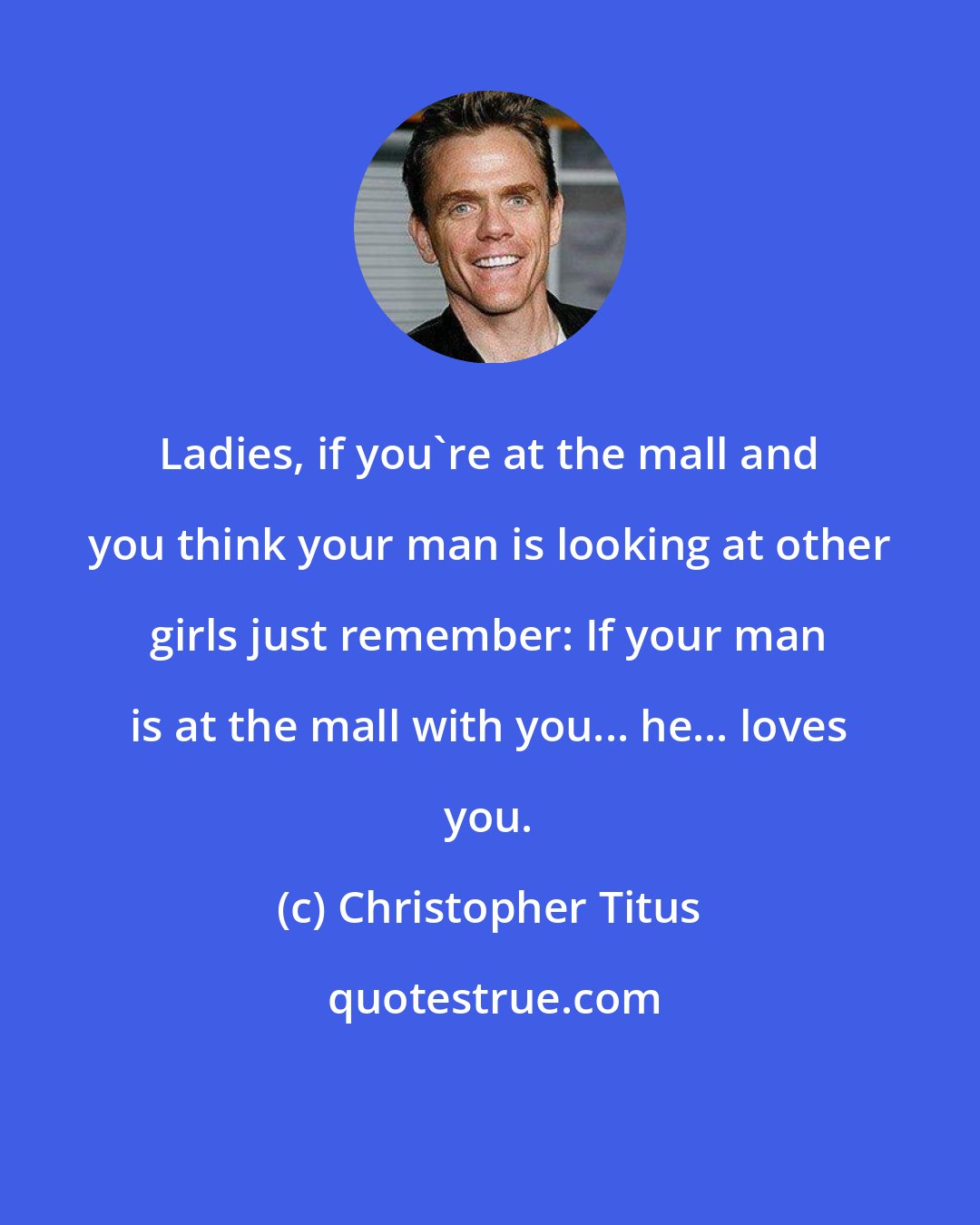 Christopher Titus: Ladies, if you're at the mall and you think your man is looking at other girls just remember: If your man is at the mall with you... he... loves you.