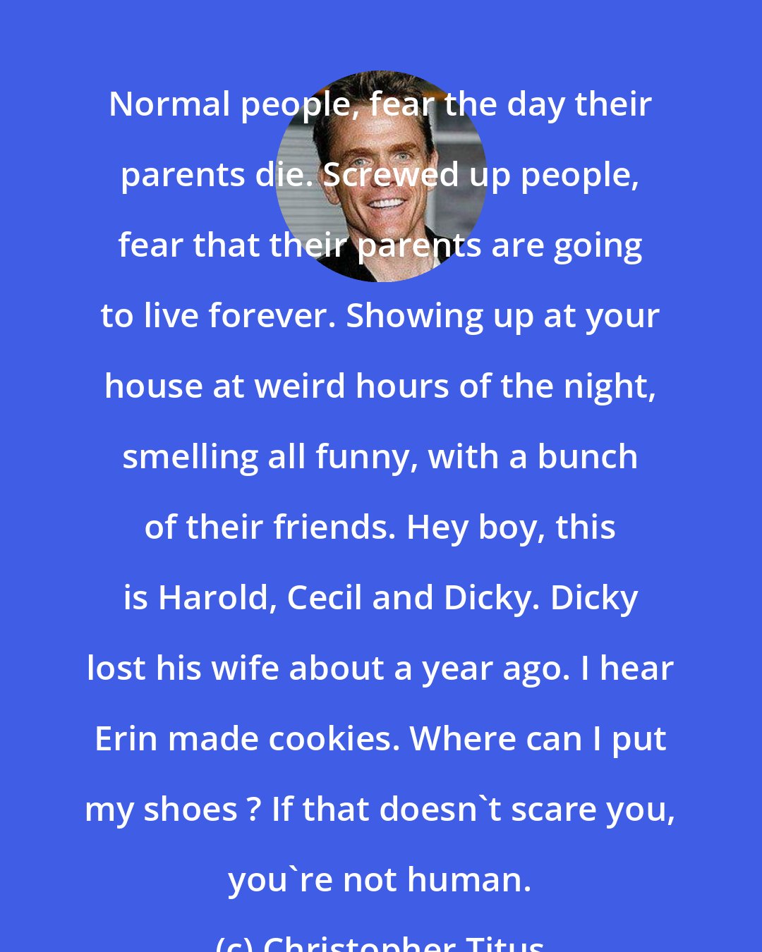 Christopher Titus: Normal people, fear the day their parents die. Screwed up people, fear that their parents are going to live forever. Showing up at your house at weird hours of the night, smelling all funny, with a bunch of their friends. Hey boy, this is Harold, Cecil and Dicky. Dicky lost his wife about a year ago. I hear Erin made cookies. Where can I put my shoes ? If that doesn't scare you, you're not human.