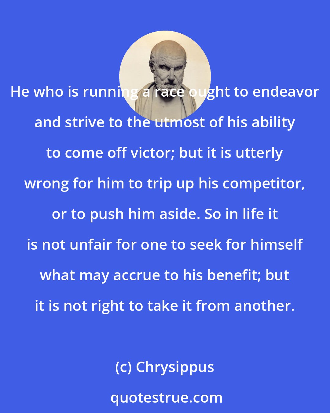 Chrysippus: He who is running a race ought to endeavor and strive to the utmost of his ability to come off victor; but it is utterly wrong for him to trip up his competitor, or to push him aside. So in life it is not unfair for one to seek for himself what may accrue to his benefit; but it is not right to take it from another.