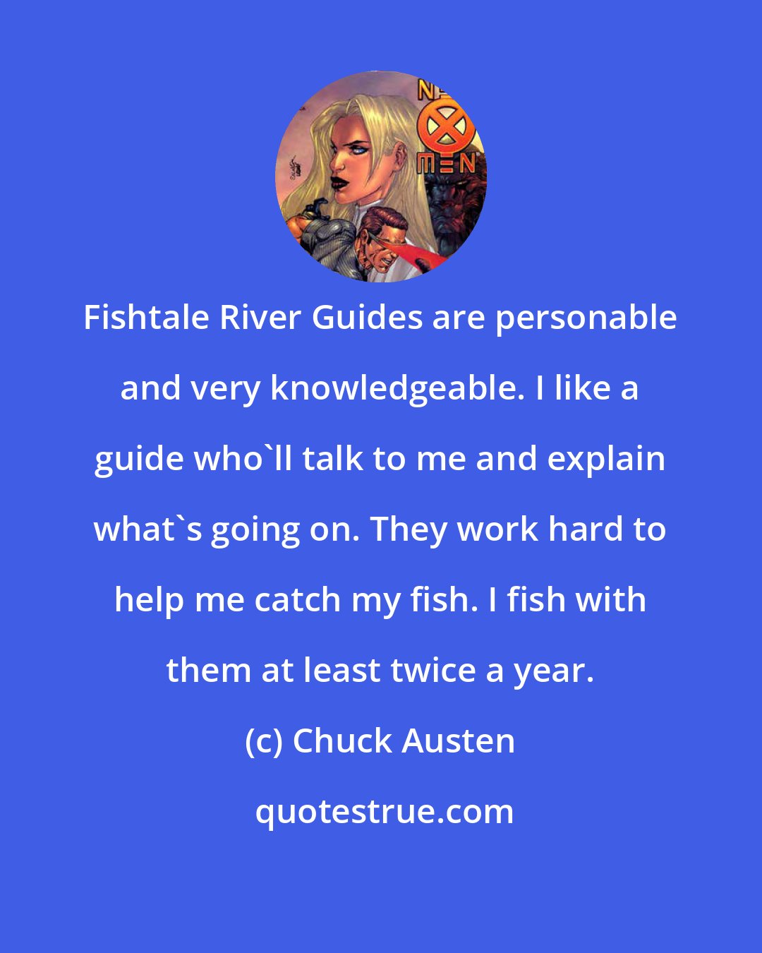 Chuck Austen: Fishtale River Guides are personable and very knowledgeable. I like a guide who'll talk to me and explain what's going on. They work hard to help me catch my fish. I fish with them at least twice a year.