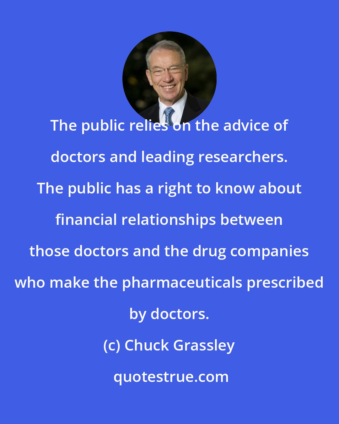 Chuck Grassley: The public relies on the advice of doctors and leading researchers. The public has a right to know about financial relationships between those doctors and the drug companies who make the pharmaceuticals prescribed by doctors.