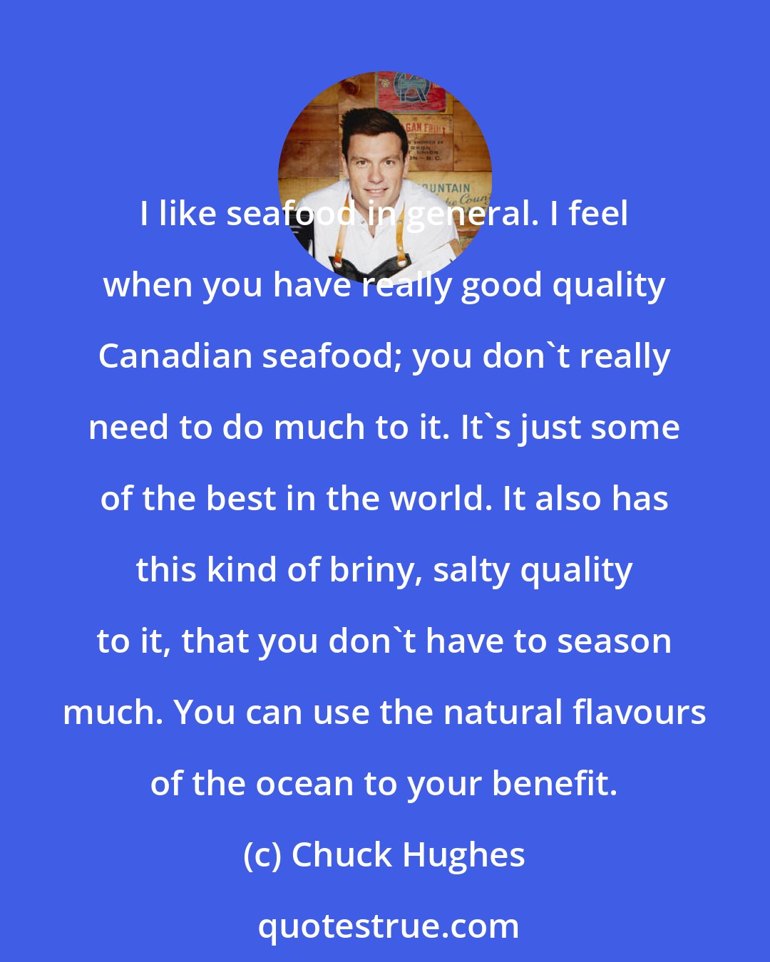 Chuck Hughes: I like seafood in general. I feel when you have really good quality Canadian seafood; you don't really need to do much to it. It's just some of the best in the world. It also has this kind of briny, salty quality to it, that you don't have to season much. You can use the natural flavours of the ocean to your benefit.
