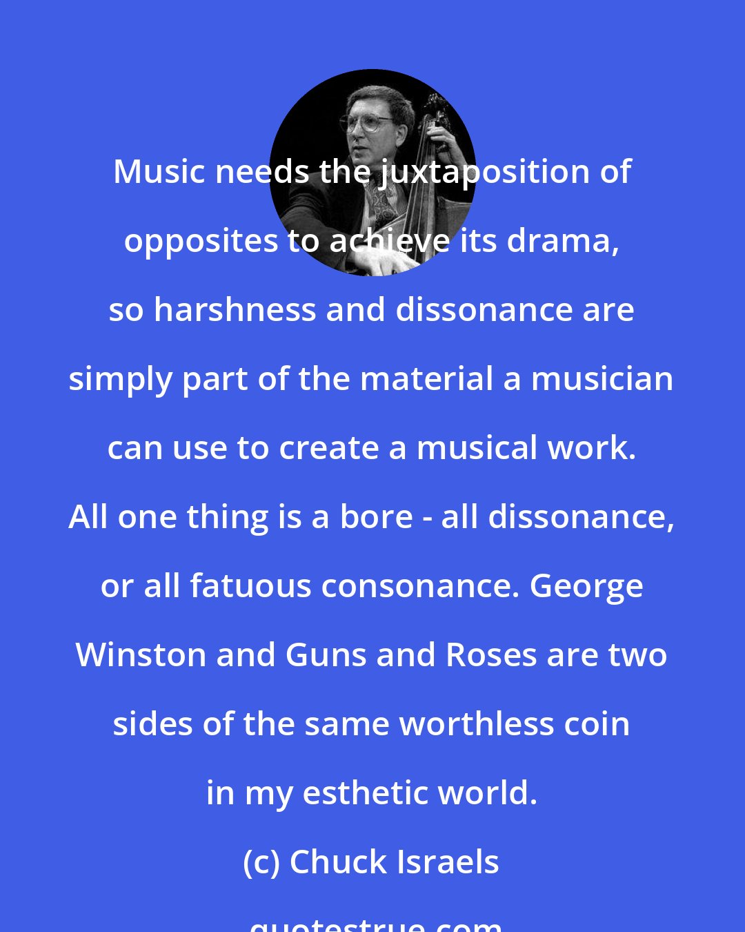 Chuck Israels: Music needs the juxtaposition of opposites to achieve its drama, so harshness and dissonance are simply part of the material a musician can use to create a musical work. All one thing is a bore - all dissonance, or all fatuous consonance. George Winston and Guns and Roses are two sides of the same worthless coin in my esthetic world.