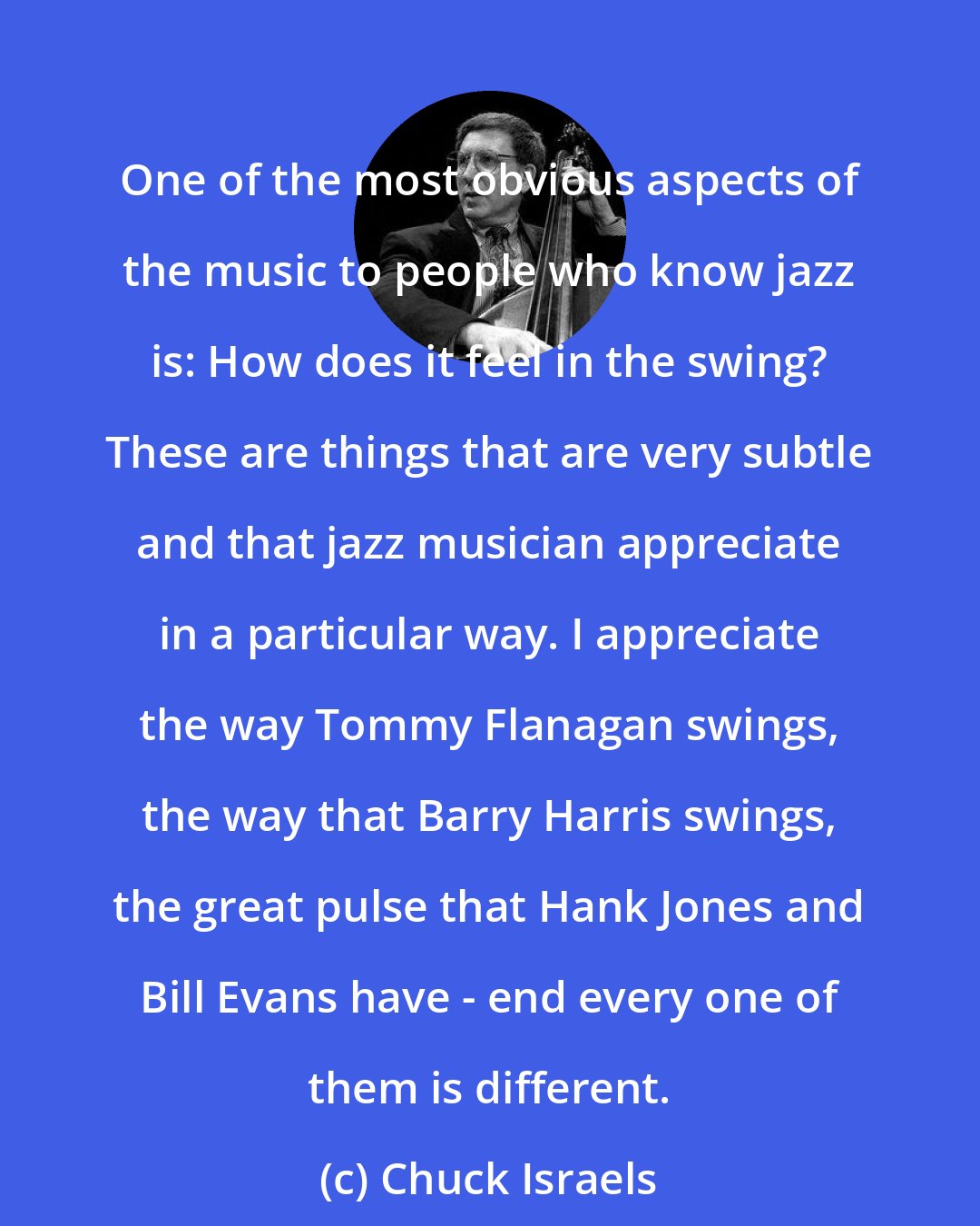 Chuck Israels: One of the most obvious aspects of the music to people who know jazz is: How does it feel in the swing? These are things that are very subtle and that jazz musician appreciate in a particular way. I appreciate the way Tommy Flanagan swings, the way that Barry Harris swings, the great pulse that Hank Jones and Bill Evans have - end every one of them is different.