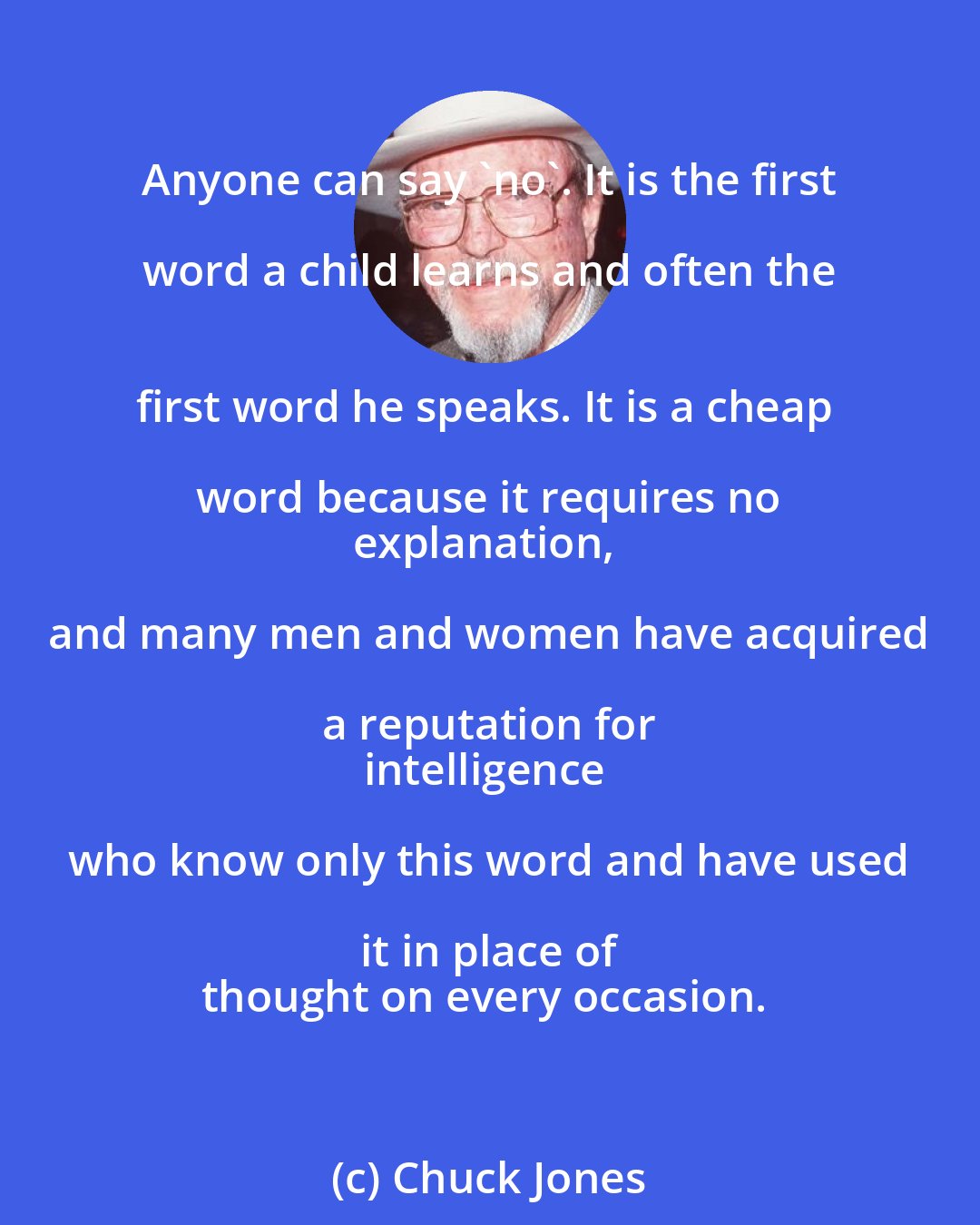 Chuck Jones: Anyone can say 'no'. It is the first word a child learns and often the 
first word he speaks. It is a cheap word because it requires no 
explanation, and many men and women have acquired a reputation for 
intelligence who know only this word and have used it in place of 
thought on every occasion.