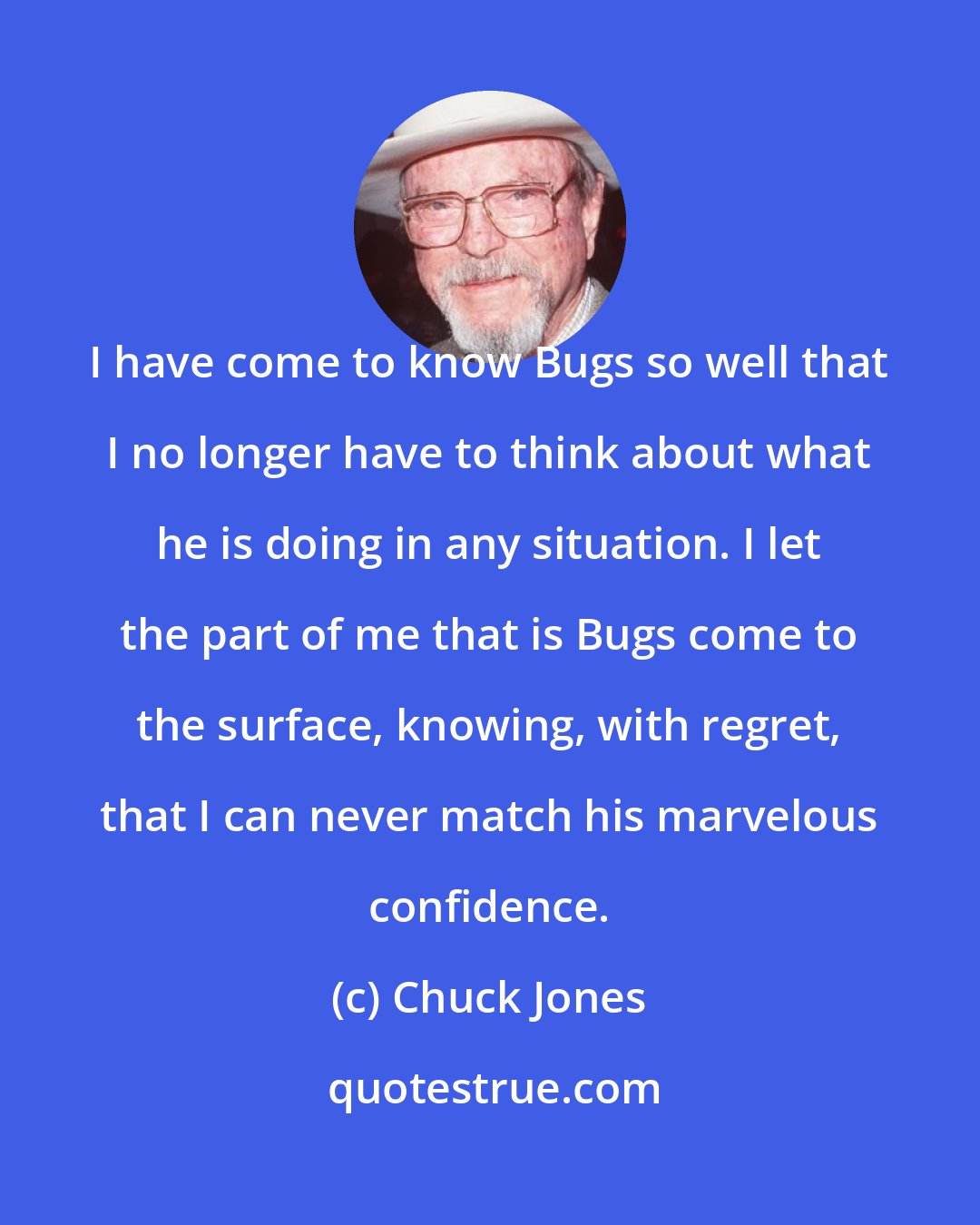 Chuck Jones: I have come to know Bugs so well that I no longer have to think about what he is doing in any situation. I let the part of me that is Bugs come to the surface, knowing, with regret, that I can never match his marvelous confidence.
