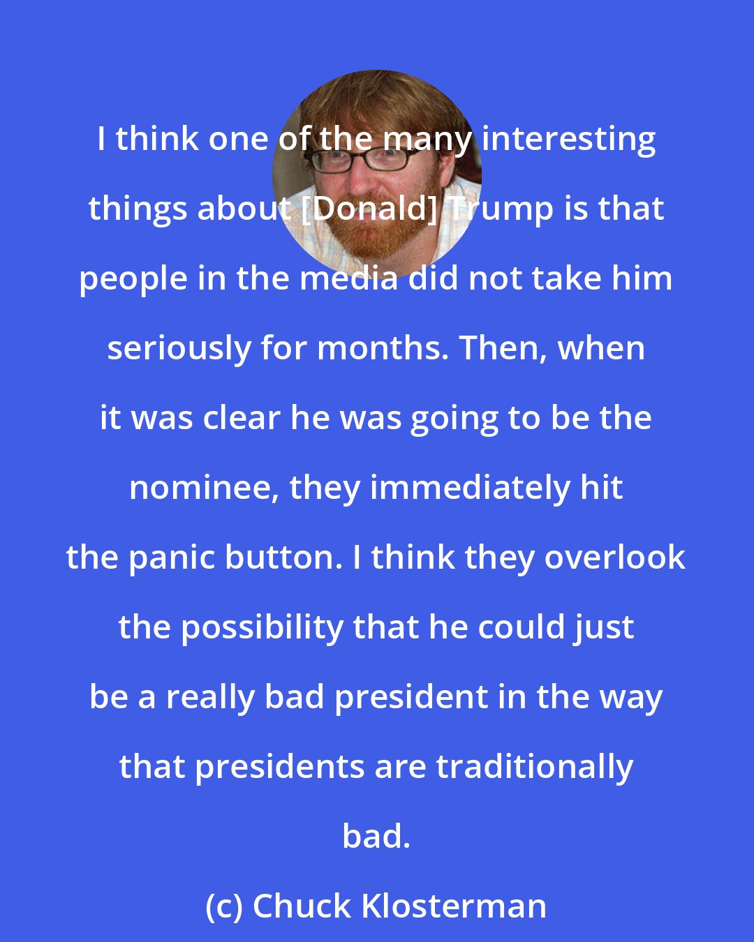 Chuck Klosterman: I think one of the many interesting things about [Donald] Trump is that people in the media did not take him seriously for months. Then, when it was clear he was going to be the nominee, they immediately hit the panic button. I think they overlook the possibility that he could just be a really bad president in the way that presidents are traditionally bad.