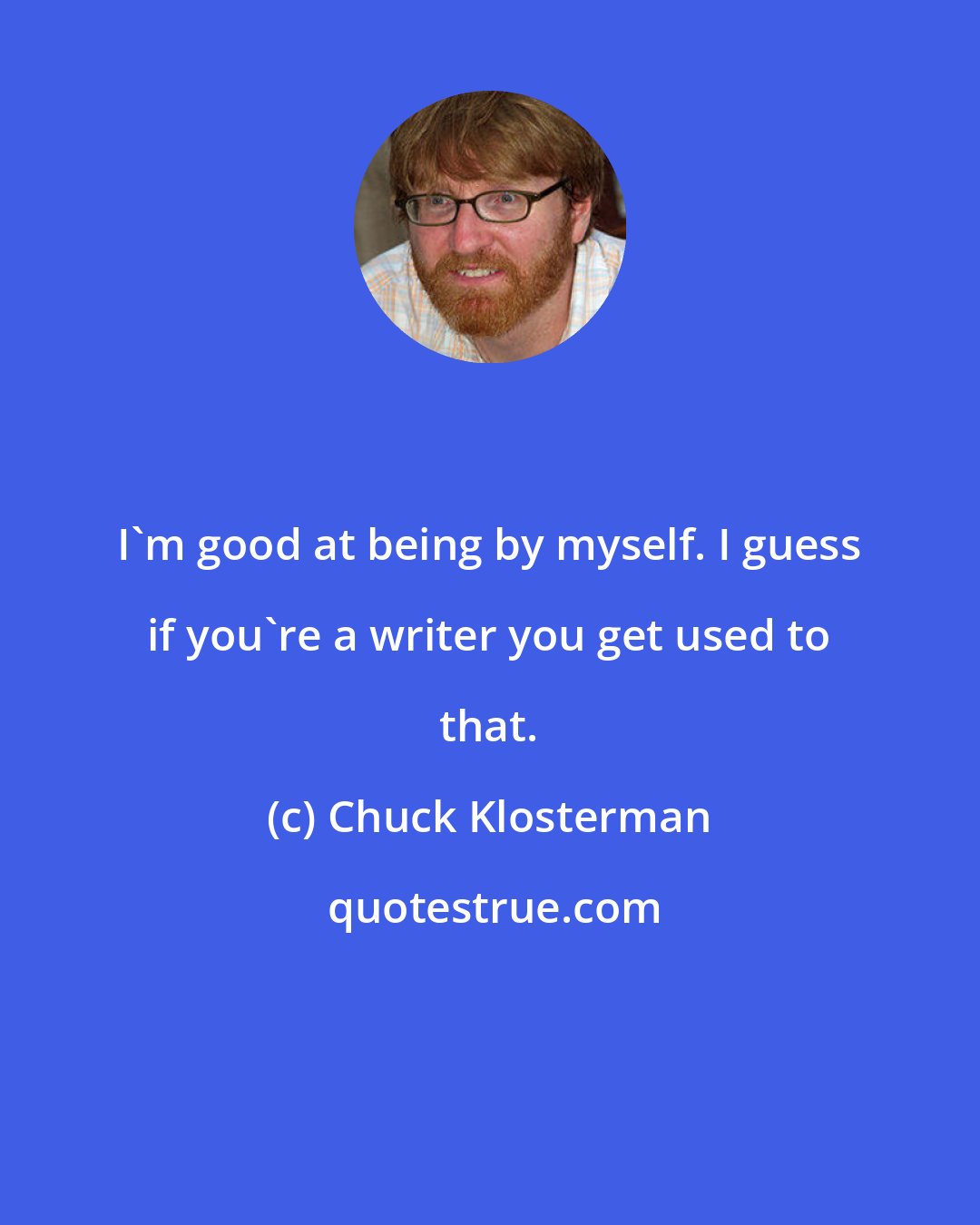 Chuck Klosterman: I'm good at being by myself. I guess if you're a writer you get used to that.