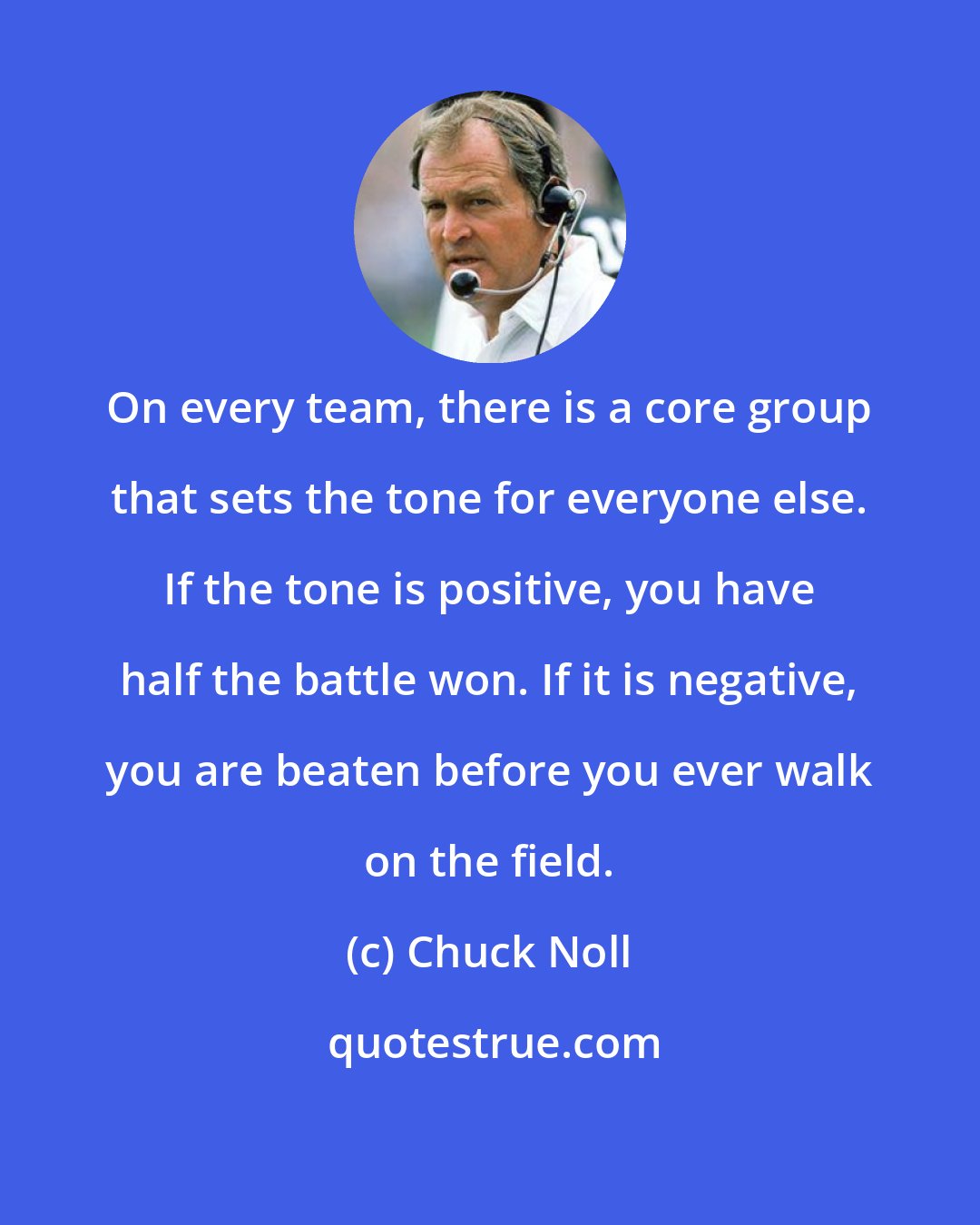 Chuck Noll: On every team, there is a core group that sets the tone for everyone else. If the tone is positive, you have half the battle won. If it is negative, you are beaten before you ever walk on the field.