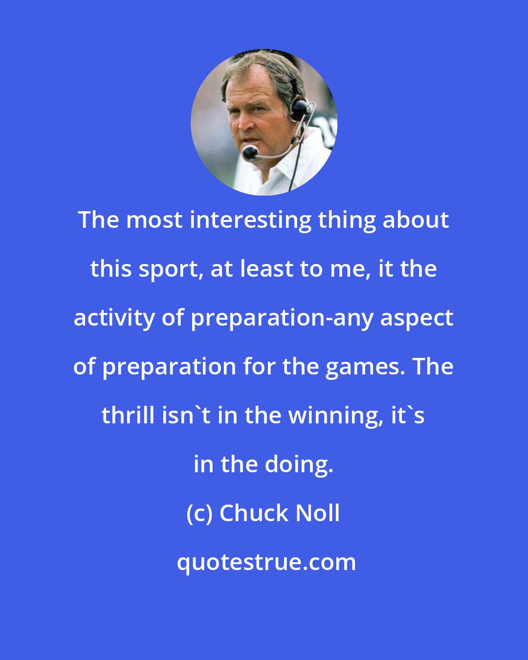 Chuck Noll: The most interesting thing about this sport, at least to me, it the activity of preparation-any aspect of preparation for the games. The thrill isn't in the winning, it's in the doing.