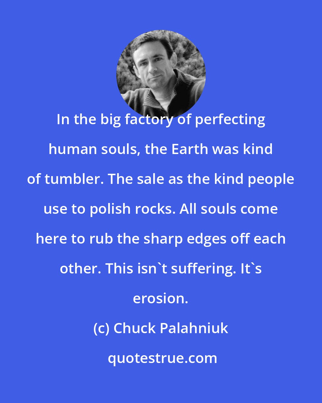 Chuck Palahniuk: In the big factory of perfecting human souls, the Earth was kind of tumbler. The sale as the kind people use to polish rocks. All souls come here to rub the sharp edges off each other. This isn't suffering. It's erosion.
