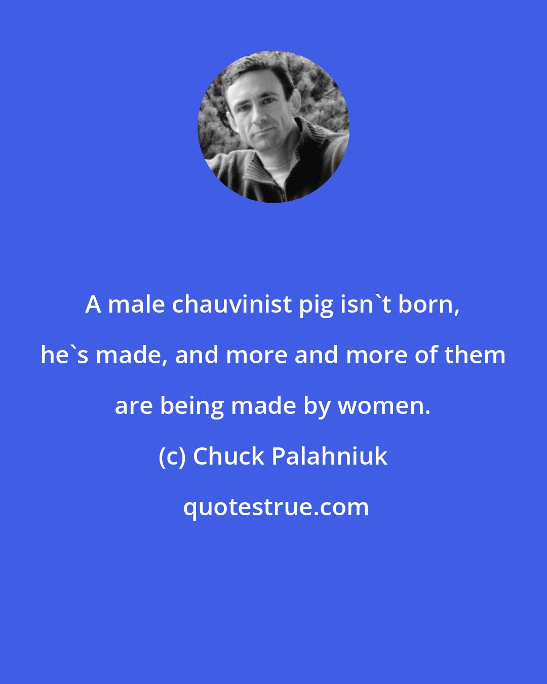 Chuck Palahniuk: A male chauvinist pig isn't born, he's made, and more and more of them are being made by women.