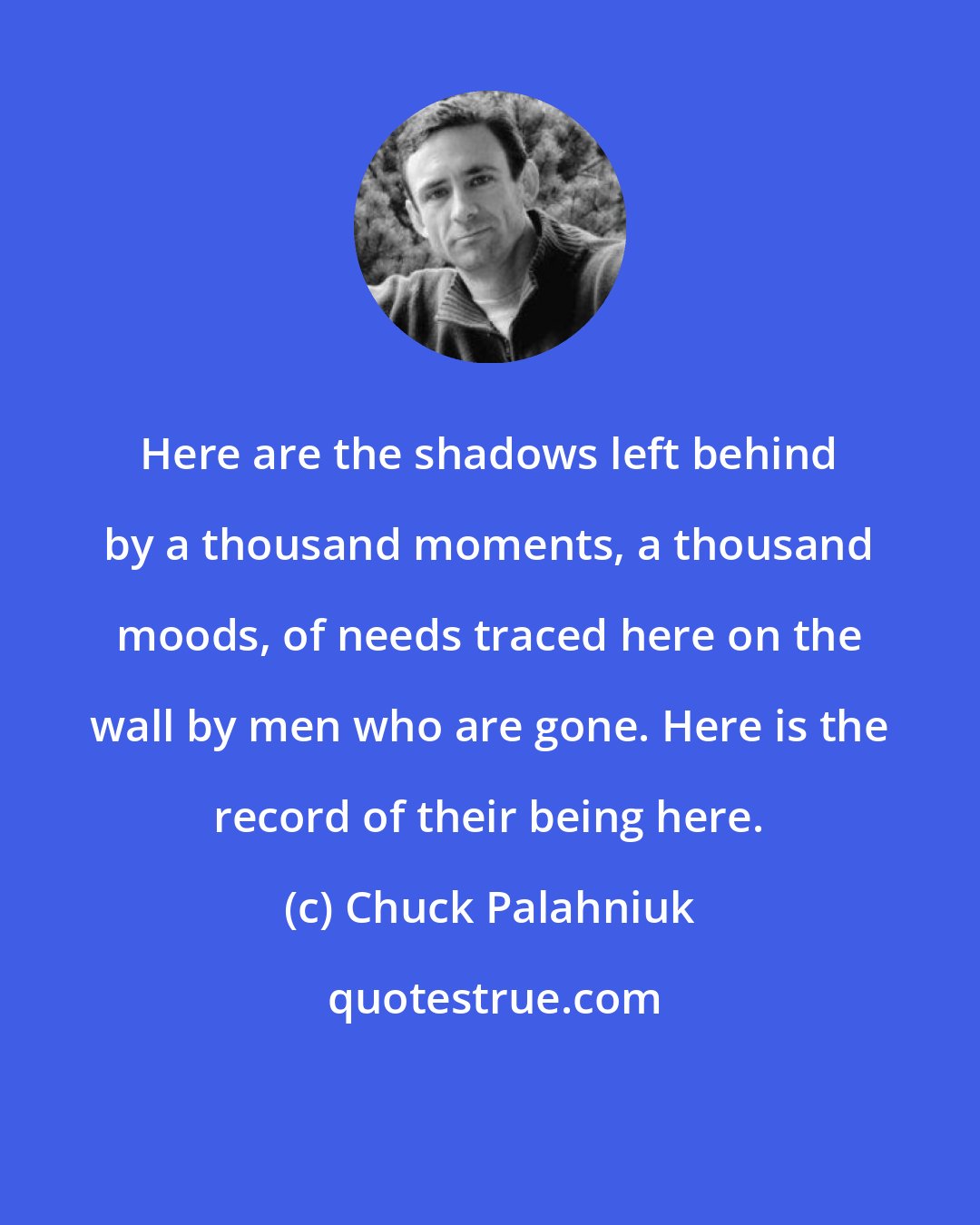 Chuck Palahniuk: Here are the shadows left behind by a thousand moments, a thousand moods, of needs traced here on the wall by men who are gone. Here is the record of their being here.