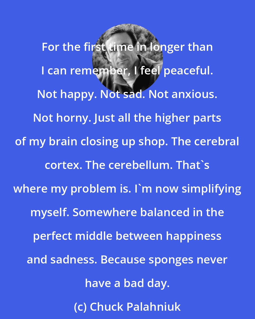 Chuck Palahniuk: For the first time in longer than I can remember, I feel peaceful. Not happy. Not sad. Not anxious. Not horny. Just all the higher parts of my brain closing up shop. The cerebral cortex. The cerebellum. That's where my problem is. I'm now simplifying myself. Somewhere balanced in the perfect middle between happiness and sadness. Because sponges never have a bad day.