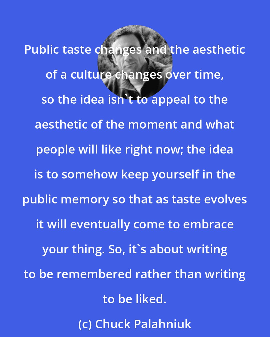 Chuck Palahniuk: Public taste changes and the aesthetic of a culture changes over time, so the idea isn't to appeal to the aesthetic of the moment and what people will like right now; the idea is to somehow keep yourself in the public memory so that as taste evolves it will eventually come to embrace your thing. So, it's about writing to be remembered rather than writing to be liked.