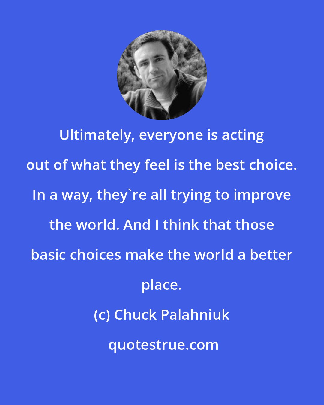 Chuck Palahniuk: Ultimately, everyone is acting out of what they feel is the best choice. In a way, they're all trying to improve the world. And I think that those basic choices make the world a better place.