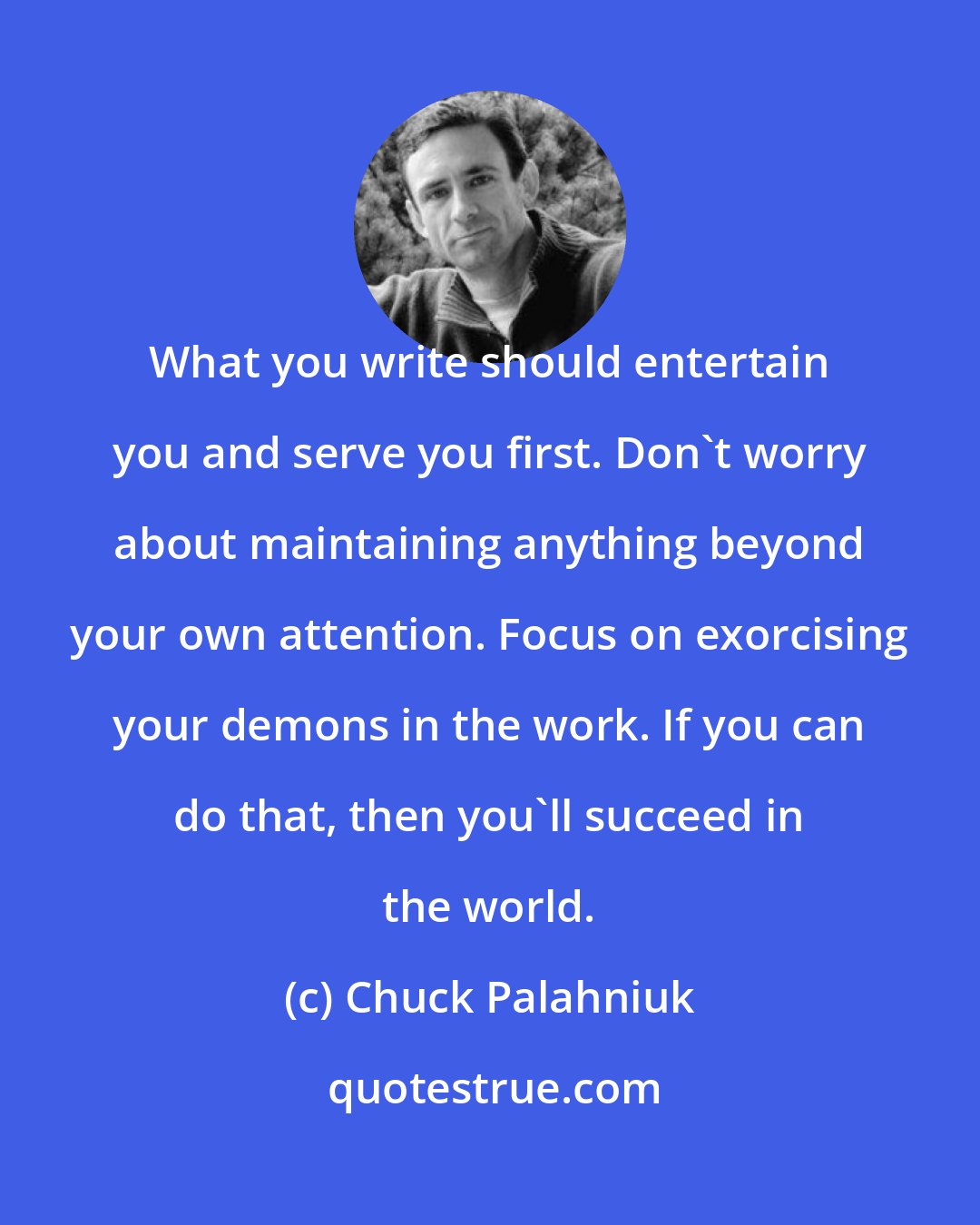 Chuck Palahniuk: What you write should entertain you and serve you first. Don't worry about maintaining anything beyond your own attention. Focus on exorcising your demons in the work. If you can do that, then you'll succeed in the world.