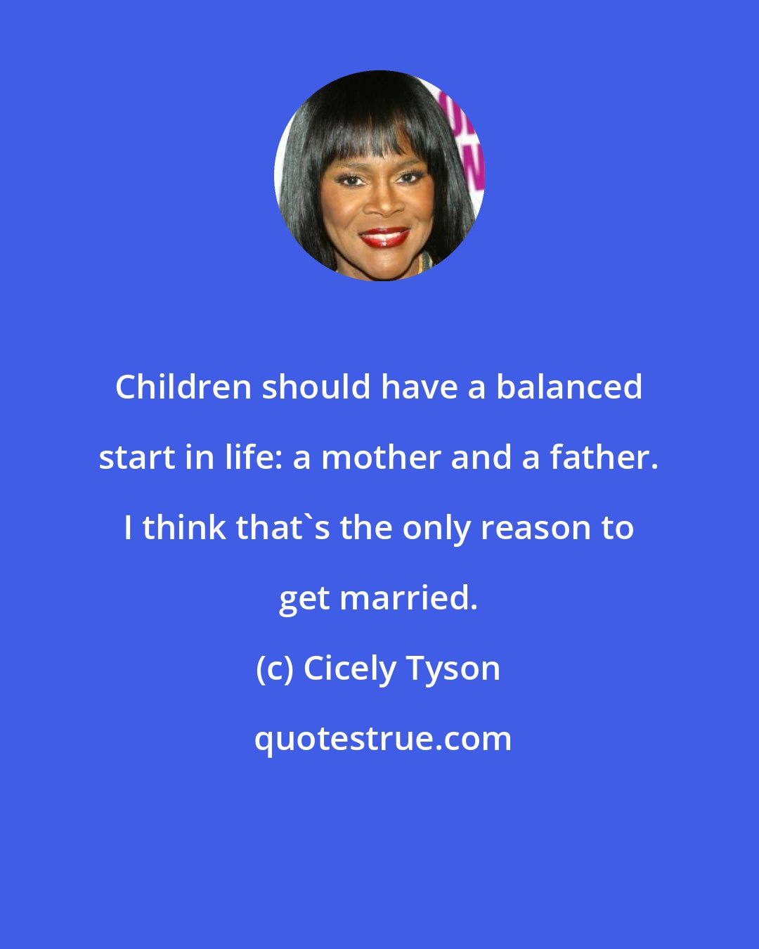 Cicely Tyson: Children should have a balanced start in life: a mother and a father. I think that's the only reason to get married.