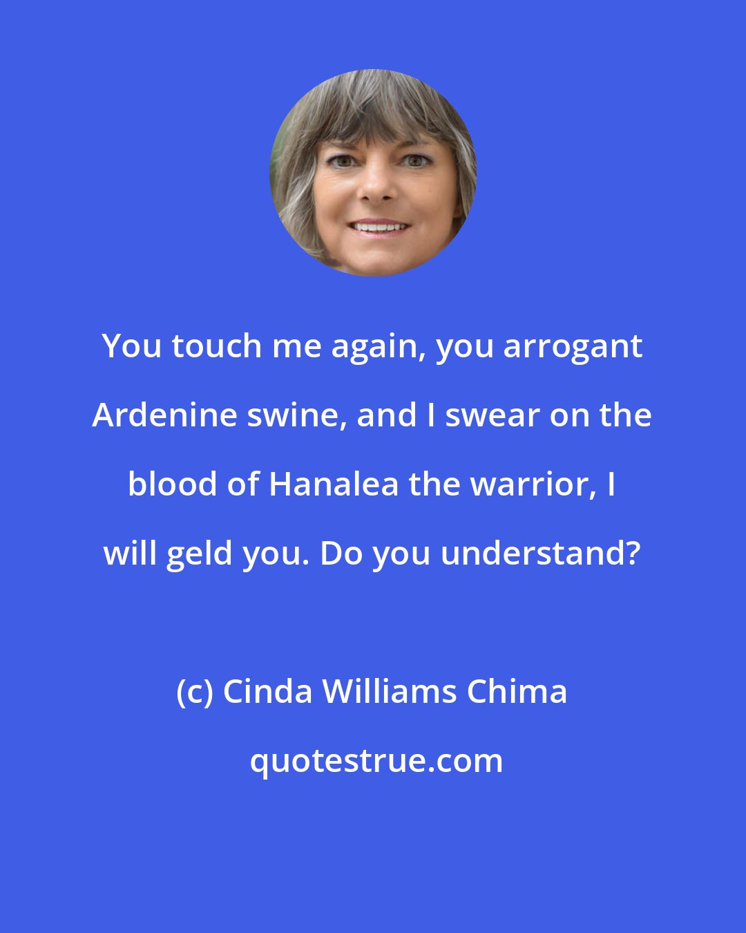 Cinda Williams Chima: You touch me again, you arrogant Ardenine swine, and I swear on the blood of Hanalea the warrior, I will geld you. Do you understand?