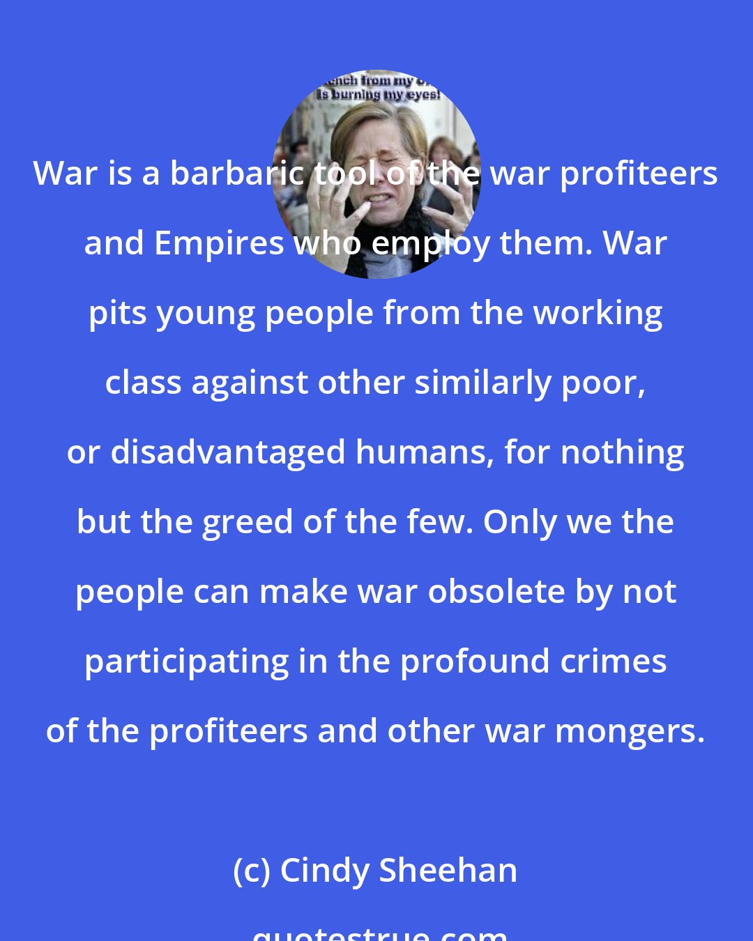 Cindy Sheehan: War is a barbaric tool of the war profiteers and Empires who employ them. War pits young people from the working class against other similarly poor, or disadvantaged humans, for nothing but the greed of the few. Only we the people can make war obsolete by not participating in the profound crimes of the profiteers and other war mongers.