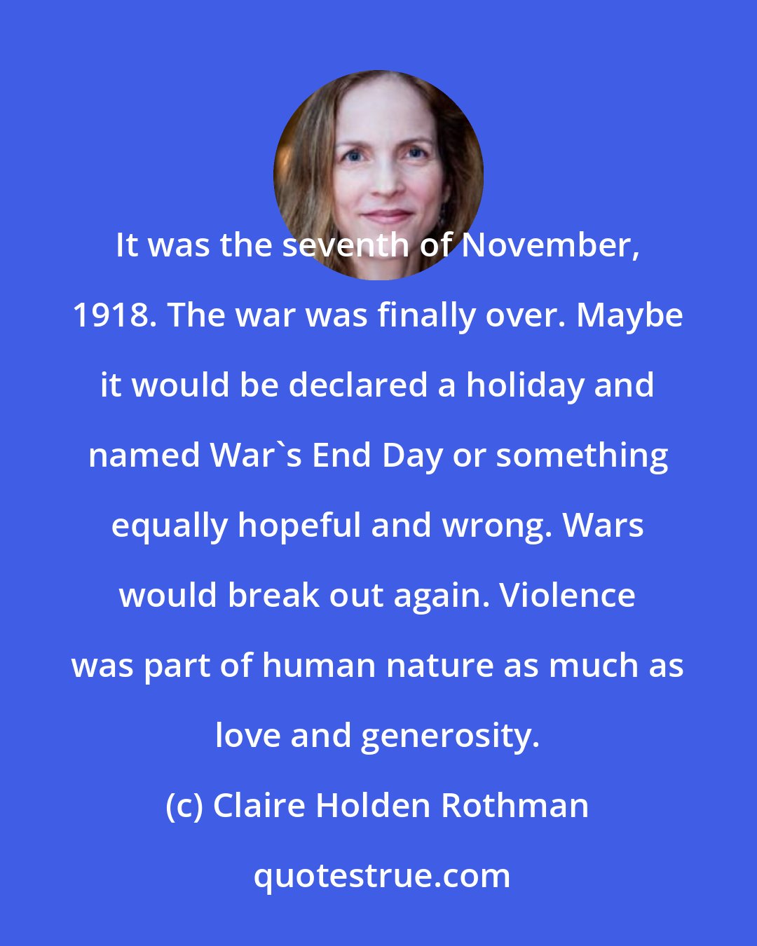 Claire Holden Rothman: It was the seventh of November, 1918. The war was finally over. Maybe it would be declared a holiday and named War's End Day or something equally hopeful and wrong. Wars would break out again. Violence was part of human nature as much as love and generosity.