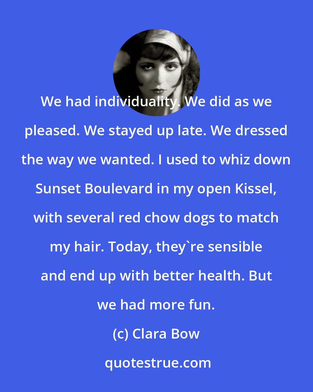 Clara Bow: We had individuality. We did as we pleased. We stayed up late. We dressed the way we wanted. I used to whiz down Sunset Boulevard in my open Kissel, with several red chow dogs to match my hair. Today, they're sensible and end up with better health. But we had more fun.