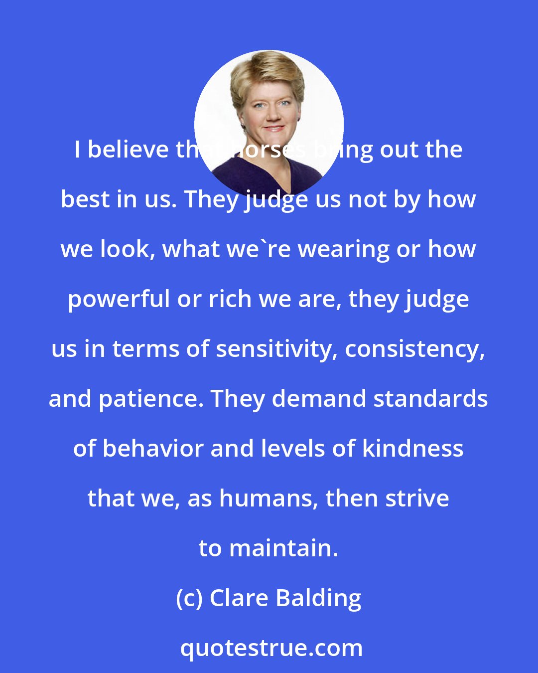 Clare Balding: I believe that horses bring out the best in us. They judge us not by how we look, what we're wearing or how powerful or rich we are, they judge us in terms of sensitivity, consistency, and patience. They demand standards of behavior and levels of kindness that we, as humans, then strive to maintain.