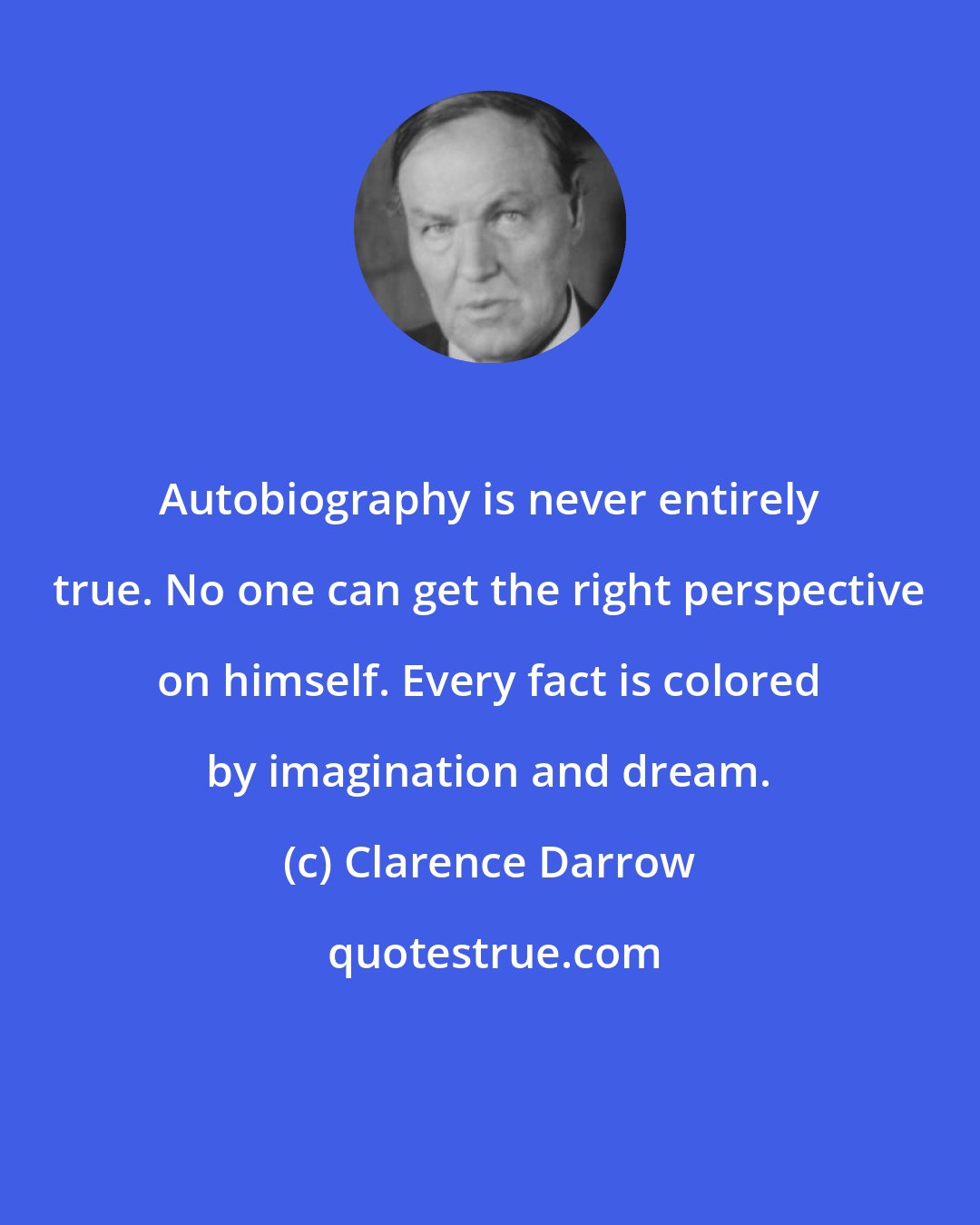 Clarence Darrow: Autobiography is never entirely true. No one can get the right perspective on himself. Every fact is colored by imagination and dream.