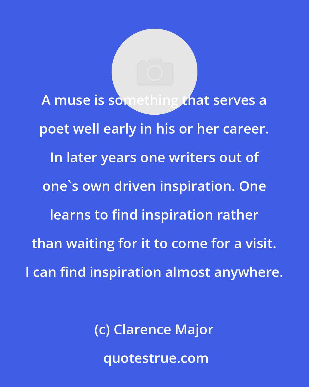 Clarence Major: A muse is something that serves a poet well early in his or her career. In later years one writers out of one's own driven inspiration. One learns to find inspiration rather than waiting for it to come for a visit. I can find inspiration almost anywhere.